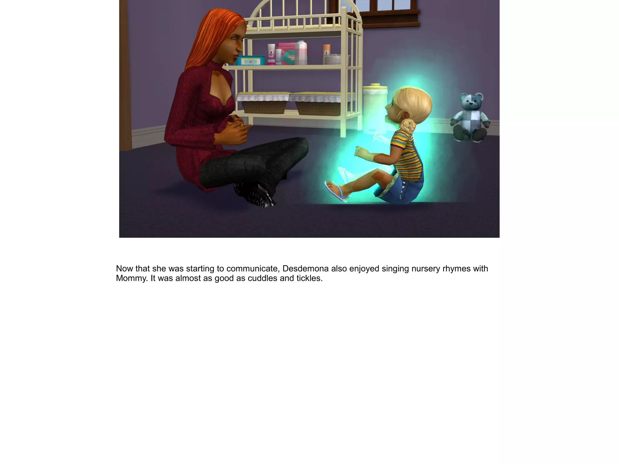 Now that she was starting to communicate, Desdemona also enjoyed singing nursery rhymes with
Mommy. It was almost as good as cuddles and tickles.
 