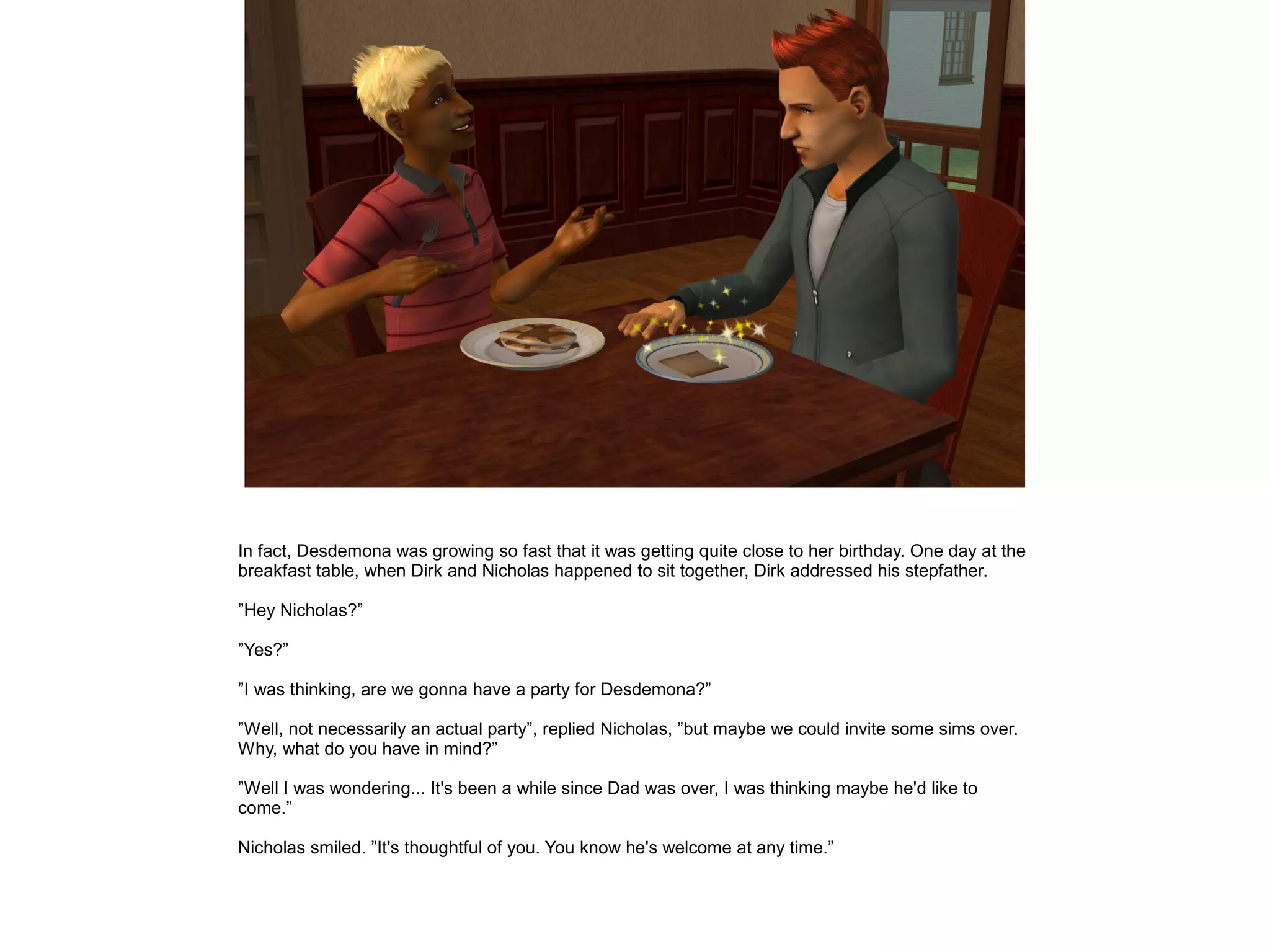 In fact, Desdemona was growing so fast that it was getting quite close to her birthday. One day at the
breakfast table, when Dirk and Nicholas happened to sit together, Dirk addressed his stepfather.
”Hey Nicholas?”
”Yes?”
”I was thinking, are we gonna have a party for Desdemona?”
”Well, not necessarily an actual party”, replied Nicholas, ”but maybe we could invite some sims over.
Why, what do you have in mind?”
”Well I was wondering... It's been a while since Dad was over, I was thinking maybe he'd like to
come.”
Nicholas smiled. ”It's thoughtful of you. You know he's welcome at any time.”
 