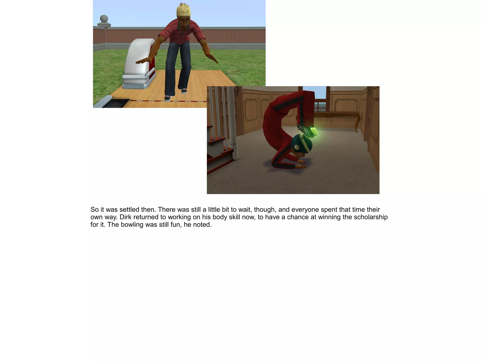 So it was settled then. There was still a little bit to wait, though, and everyone spent that time their
own way. Dirk returned to working on his body skill now, to have a chance at winning the scholarship
for it. The bowling was still fun, he noted.
 