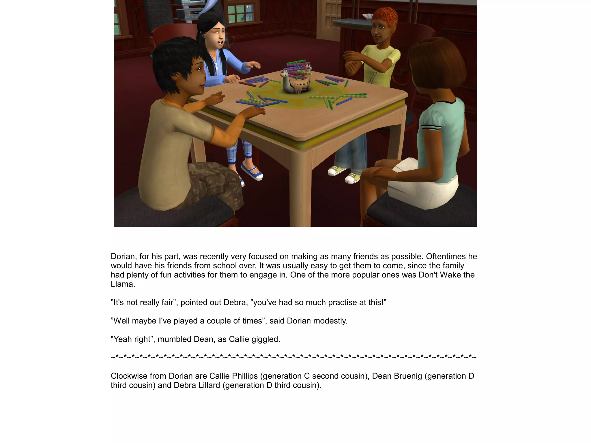 Dorian, for his part, was recently very focused on making as many friends as possible. Oftentimes he
would have his friends from school over. It was usually easy to get them to come, since the family
had plenty of fun activities for them to engage in. One of the more popular ones was Don't Wake the
Llama.
”It's not really fair”, pointed out Debra, ”you've had so much practise at this!”
”Well maybe I've played a couple of times”, said Dorian modestly.
”Yeah right”, mumbled Dean, as Callie giggled.
~*~*~*~*~*~*~*~*~*~*~*~*~*~*~*~*~*~*~*~*~*~*~*~*~*~*~*~*~*~*~*~*~*~*~*~*~*~*~*~*~*~*~*~*~*~
Clockwise from Dorian are Callie Phillips (generation C second cousin), Dean Bruenig (generation D
third cousin) and Debra Lillard (generation D third cousin).
 