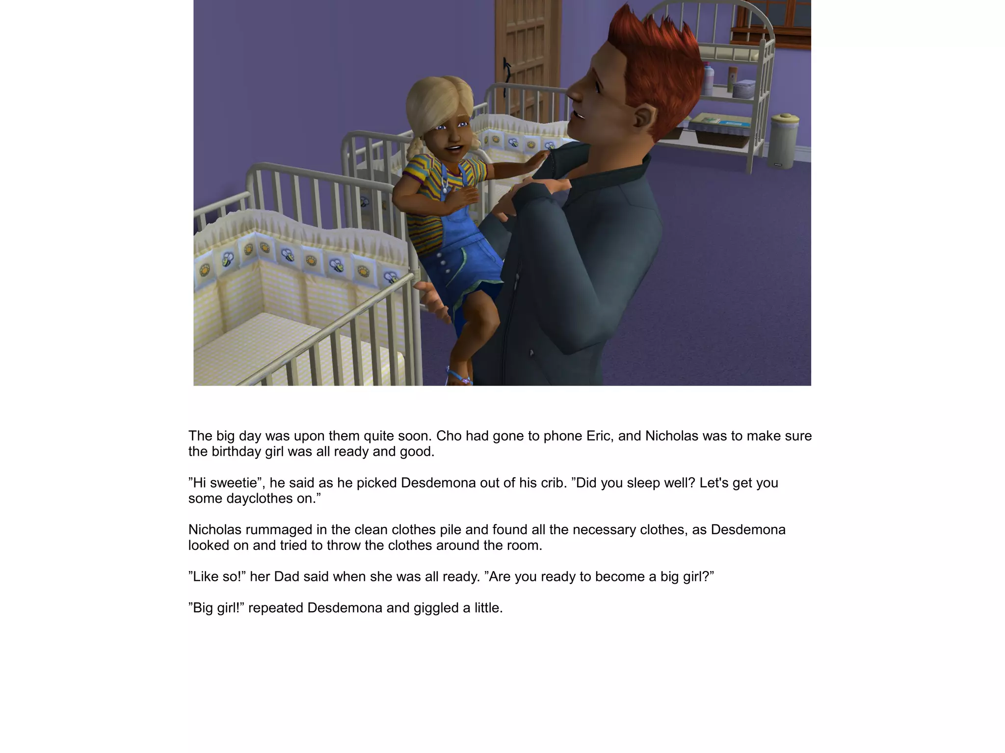 The big day was upon them quite soon. Cho had gone to phone Eric, and Nicholas was to make sure
the birthday girl was all ready and good.
”Hi sweetie”, he said as he picked Desdemona out of his crib. ”Did you sleep well? Let's get you
some dayclothes on.”
Nicholas rummaged in the clean clothes pile and found all the necessary clothes, as Desdemona
looked on and tried to throw the clothes around the room.
”Like so!” her Dad said when she was all ready. ”Are you ready to become a big girl?”
”Big girl!” repeated Desdemona and giggled a little.
 