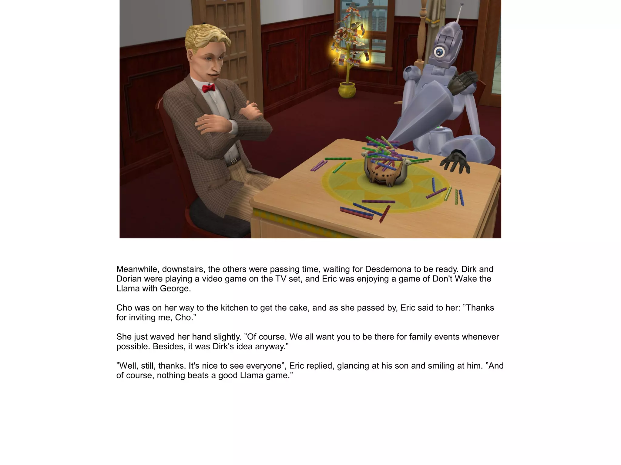 Meanwhile, downstairs, the others were passing time, waiting for Desdemona to be ready. Dirk and
Dorian were playing a video game on the TV set, and Eric was enjoying a game of Don't Wake the
Llama with George.
Cho was on her way to the kitchen to get the cake, and as she passed by, Eric said to her: ”Thanks
for inviting me, Cho.”
She just waved her hand slightly. ”Of course. We all want you to be there for family events whenever
possible. Besides, it was Dirk's idea anyway.”
”Well, still, thanks. It's nice to see everyone”, Eric replied, glancing at his son and smiling at him. ”And
of course, nothing beats a good Llama game.”
 