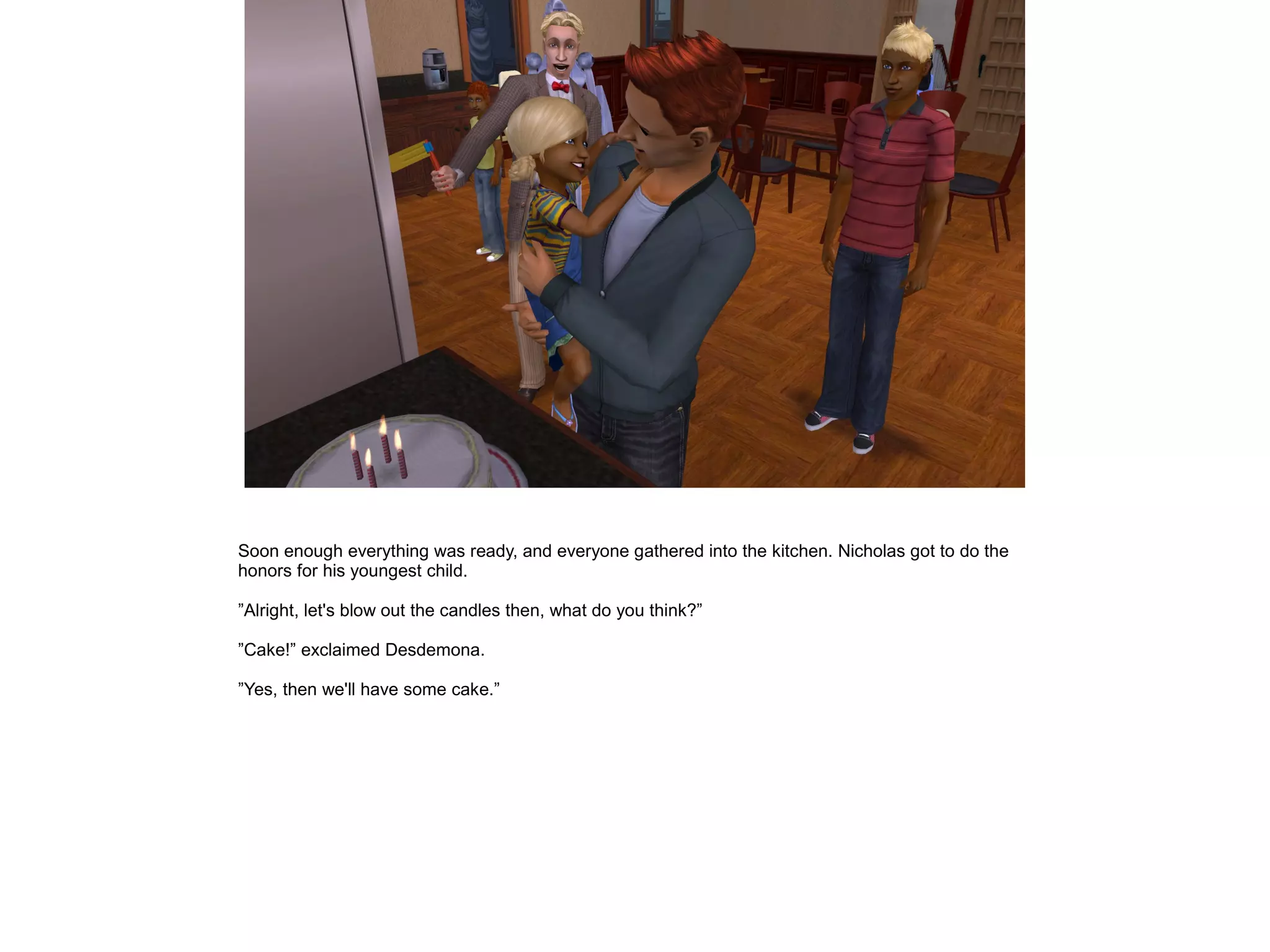 Soon enough everything was ready, and everyone gathered into the kitchen. Nicholas got to do the
honors for his youngest child.
”Alright, let's blow out the candles then, what do you think?”
”Cake!” exclaimed Desdemona.
”Yes, then we'll have some cake.”
 