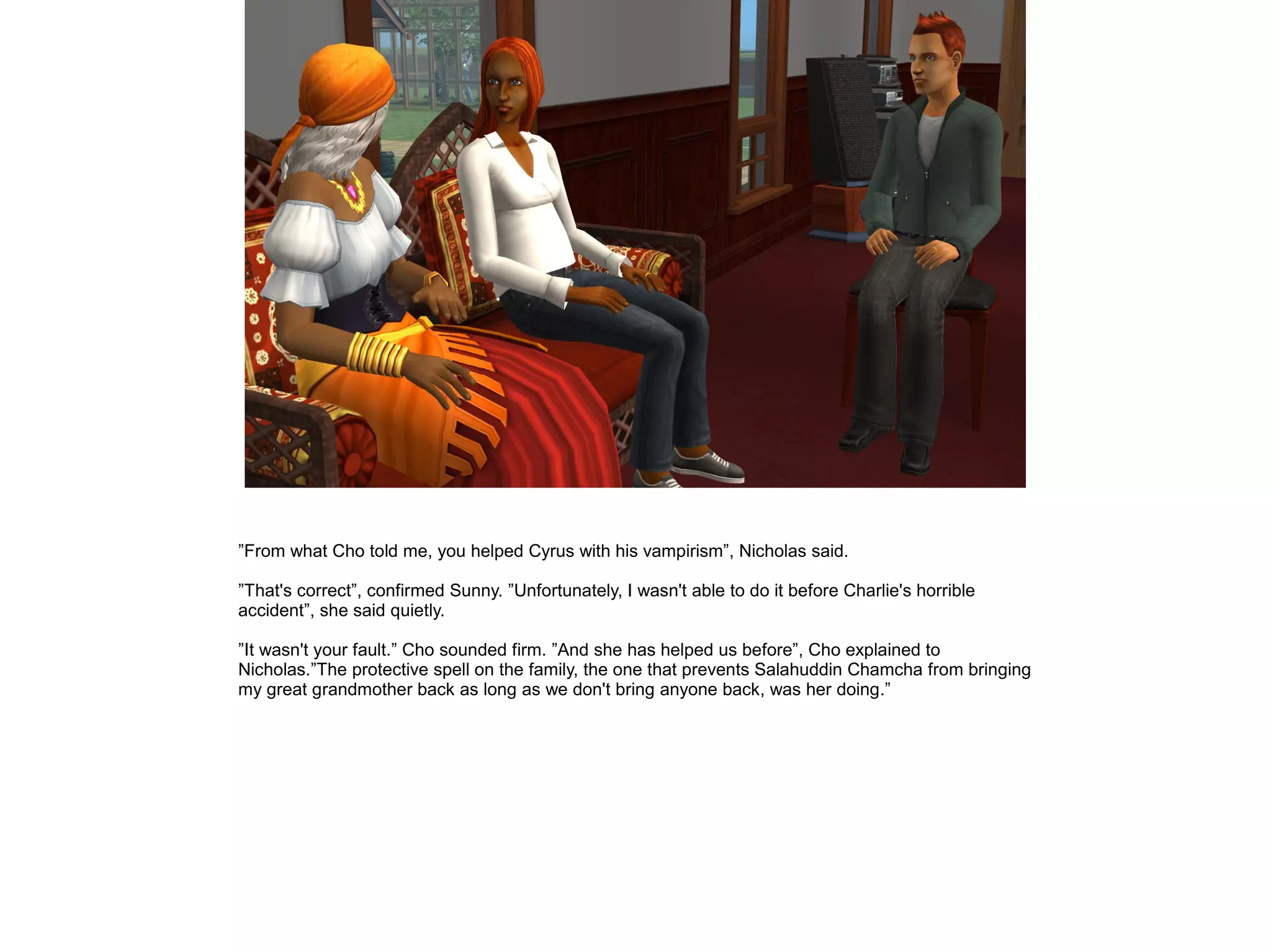 ”From what Cho told me, you helped Cyrus with his vampirism”, Nicholas said.
”That's correct”, confirmed Sunny. ”Unfortunately, I wasn't able to do it before Charlie's horrible
accident”, she said quietly.
”It wasn't your fault.” Cho sounded firm. ”And she has helped us before”, Cho explained to
Nicholas.”The protective spell on the family, the one that prevents Salahuddin Chamcha from bringing
my great grandmother back as long as we don't bring anyone back, was her doing.”
 