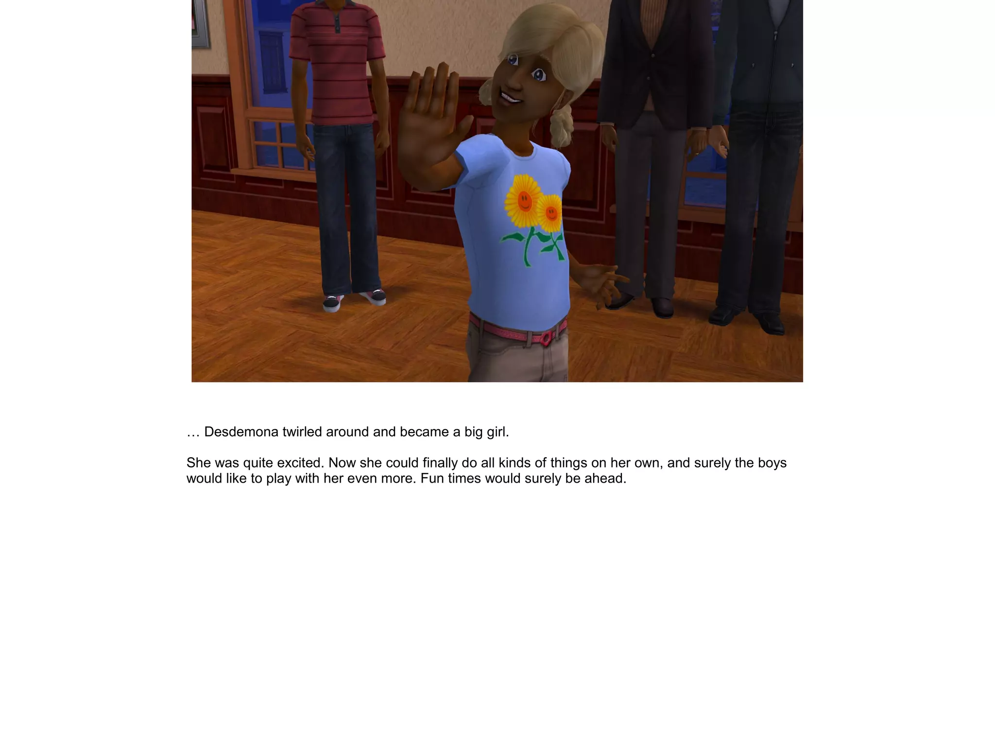 … Desdemona twirled around and became a big girl.
She was quite excited. Now she could finally do all kinds of things on her own, and surely the boys
would like to play with her even more. Fun times would surely be ahead.
 