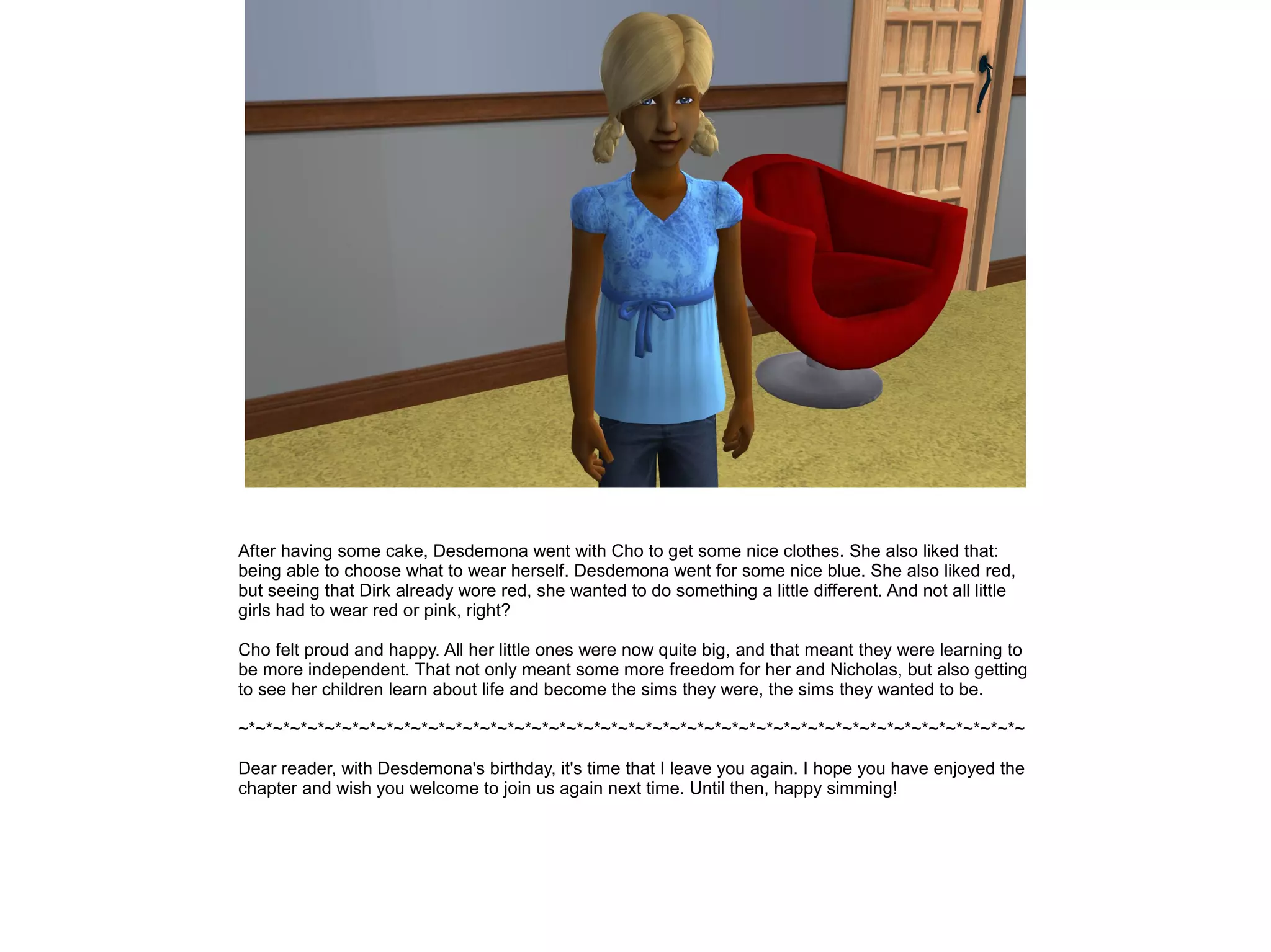 After having some cake, Desdemona went with Cho to get some nice clothes. She also liked that:
being able to choose what to wear herself. Desdemona went for some nice blue. She also liked red,
but seeing that Dirk already wore red, she wanted to do something a little different. And not all little
girls had to wear red or pink, right?
Cho felt proud and happy. All her little ones were now quite big, and that meant they were learning to
be more independent. That not only meant some more freedom for her and Nicholas, but also getting
to see her children learn about life and become the sims they were, the sims they wanted to be.
~*~*~*~*~*~*~*~*~*~*~*~*~*~*~*~*~*~*~*~*~*~*~*~*~*~*~*~*~*~*~*~*~*~*~*~*~*~*~*~*~*~*~*~*~*~
Dear reader, with Desdemona's birthday, it's time that I leave you again. I hope you have enjoyed the
chapter and wish you welcome to join us again next time. Until then, happy simming!
 