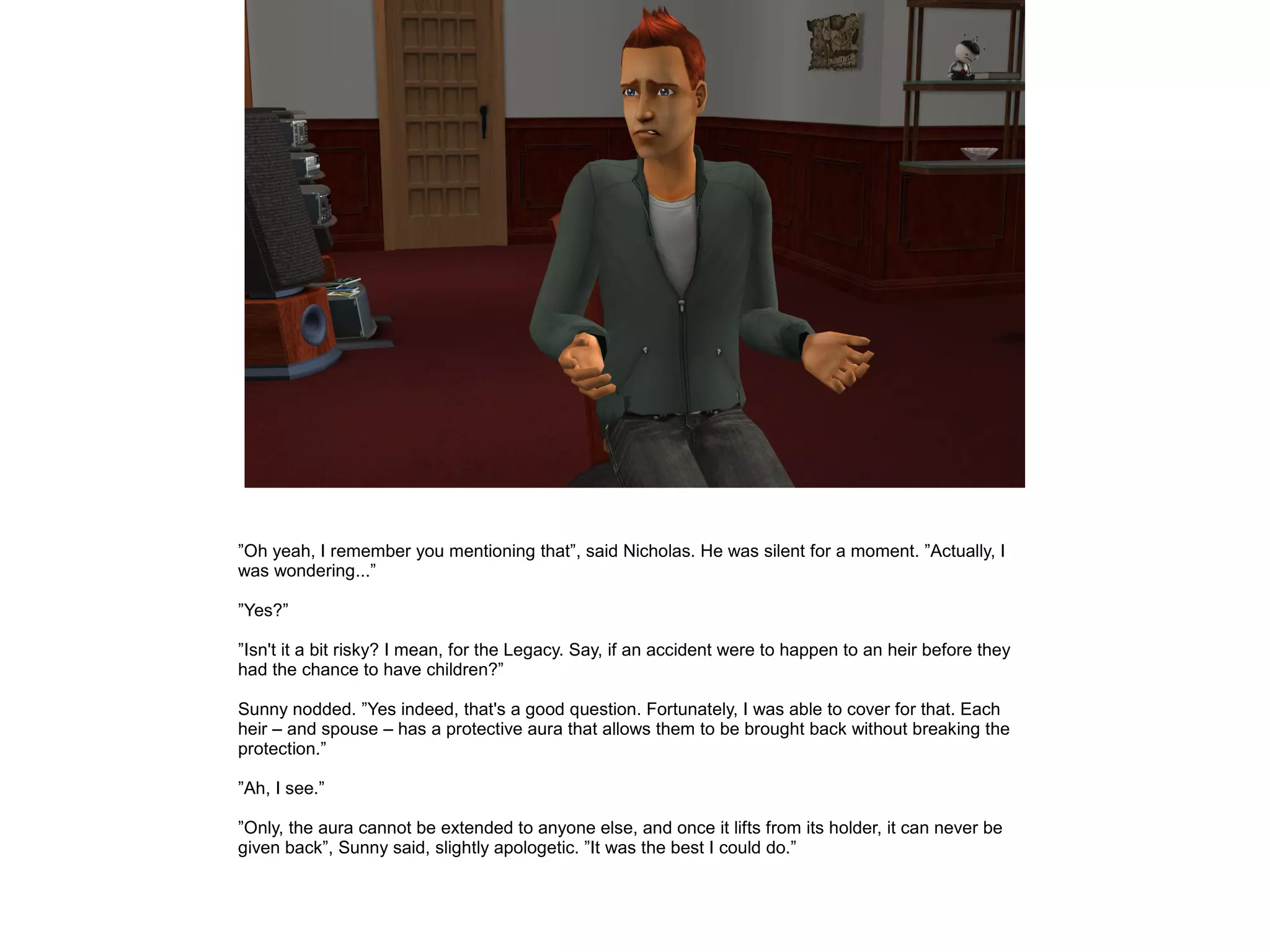 ”Oh yeah, I remember you mentioning that”, said Nicholas. He was silent for a moment. ”Actually, I
was wondering...”
”Yes?”
”Isn't it a bit risky? I mean, for the Legacy. Say, if an accident were to happen to an heir before they
had the chance to have children?”
Sunny nodded. ”Yes indeed, that's a good question. Fortunately, I was able to cover for that. Each
heir – and spouse – has a protective aura that allows them to be brought back without breaking the
protection.”
”Ah, I see.”
”Only, the aura cannot be extended to anyone else, and once it lifts from its holder, it can never be
given back”, Sunny said, slightly apologetic. ”It was the best I could do.”
 