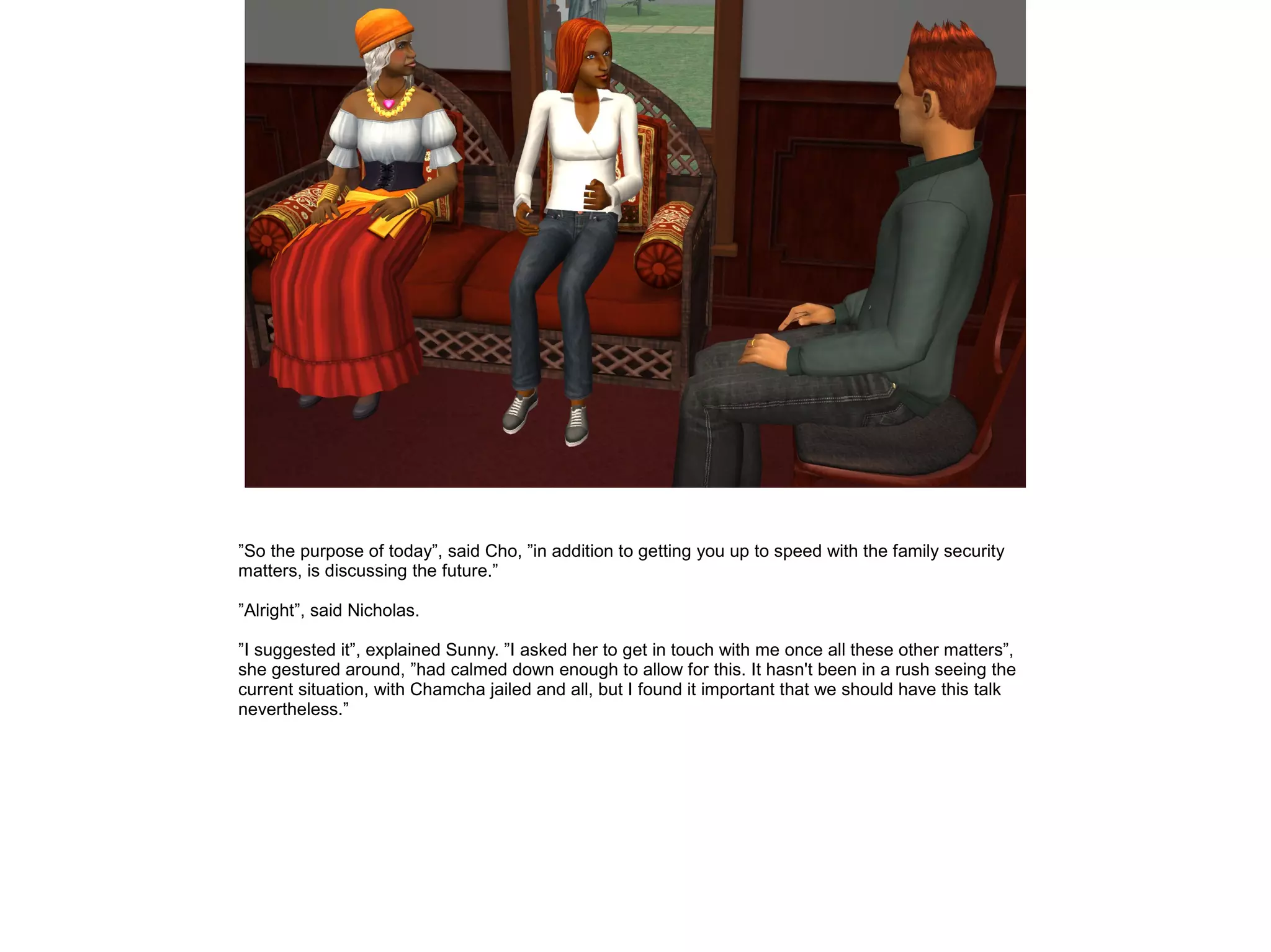 ”So the purpose of today”, said Cho, ”in addition to getting you up to speed with the family security
matters, is discussing the future.”
”Alright”, said Nicholas.
”I suggested it”, explained Sunny. ”I asked her to get in touch with me once all these other matters”,
she gestured around, ”had calmed down enough to allow for this. It hasn't been in a rush seeing the
current situation, with Chamcha jailed and all, but I found it important that we should have this talk
nevertheless.”
 