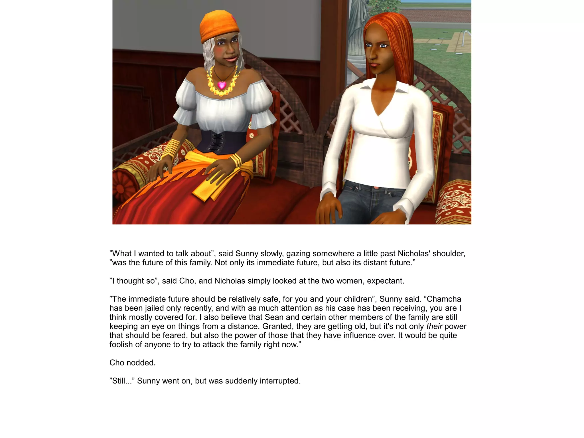 ”What I wanted to talk about”, said Sunny slowly, gazing somewhere a little past Nicholas' shoulder,
”was the future of this family. Not only its immediate future, but also its distant future.”
”I thought so”, said Cho, and Nicholas simply looked at the two women, expectant.
”The immediate future should be relatively safe, for you and your children”, Sunny said. ”Chamcha
has been jailed only recently, and with as much attention as his case has been receiving, you are I
think mostly covered for. I also believe that Sean and certain other members of the family are still
keeping an eye on things from a distance. Granted, they are getting old, but it's not only their power
that should be feared, but also the power of those that they have influence over. It would be quite
foolish of anyone to try to attack the family right now.”
Cho nodded.
”Still...” Sunny went on, but was suddenly interrupted.
 