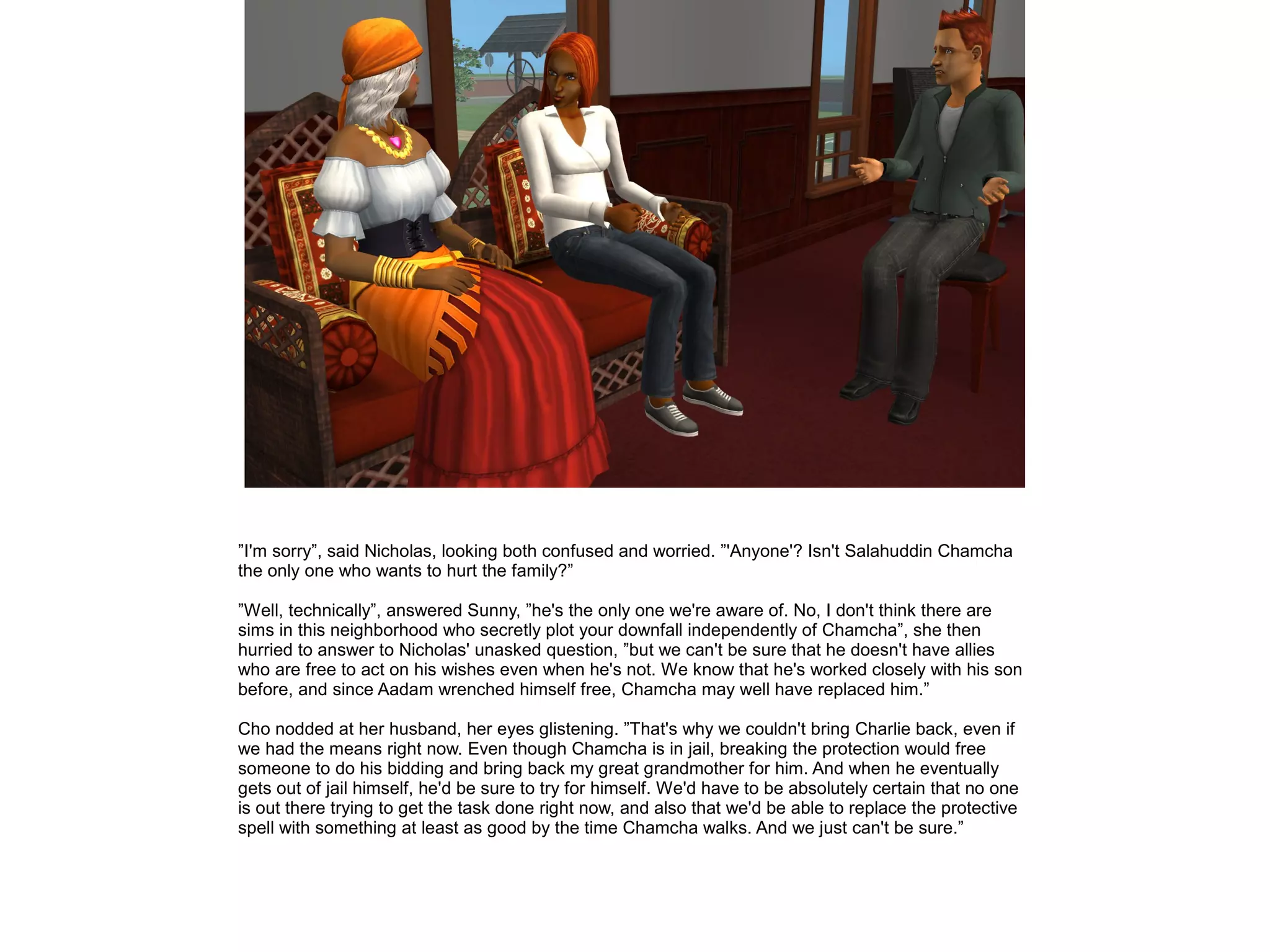 ”I'm sorry”, said Nicholas, looking both confused and worried. ”'Anyone'? Isn't Salahuddin Chamcha
the only one who wants to hurt the family?”
”Well, technically”, answered Sunny, ”he's the only one we're aware of. No, I don't think there are
sims in this neighborhood who secretly plot your downfall independently of Chamcha”, she then
hurried to answer to Nicholas' unasked question, ”but we can't be sure that he doesn't have allies
who are free to act on his wishes even when he's not. We know that he's worked closely with his son
before, and since Aadam wrenched himself free, Chamcha may well have replaced him.”
Cho nodded at her husband, her eyes glistening. ”That's why we couldn't bring Charlie back, even if
we had the means right now. Even though Chamcha is in jail, breaking the protection would free
someone to do his bidding and bring back my great grandmother for him. And when he eventually
gets out of jail himself, he'd be sure to try for himself. We'd have to be absolutely certain that no one
is out there trying to get the task done right now, and also that we'd be able to replace the protective
spell with something at least as good by the time Chamcha walks. And we just can't be sure.”
 
