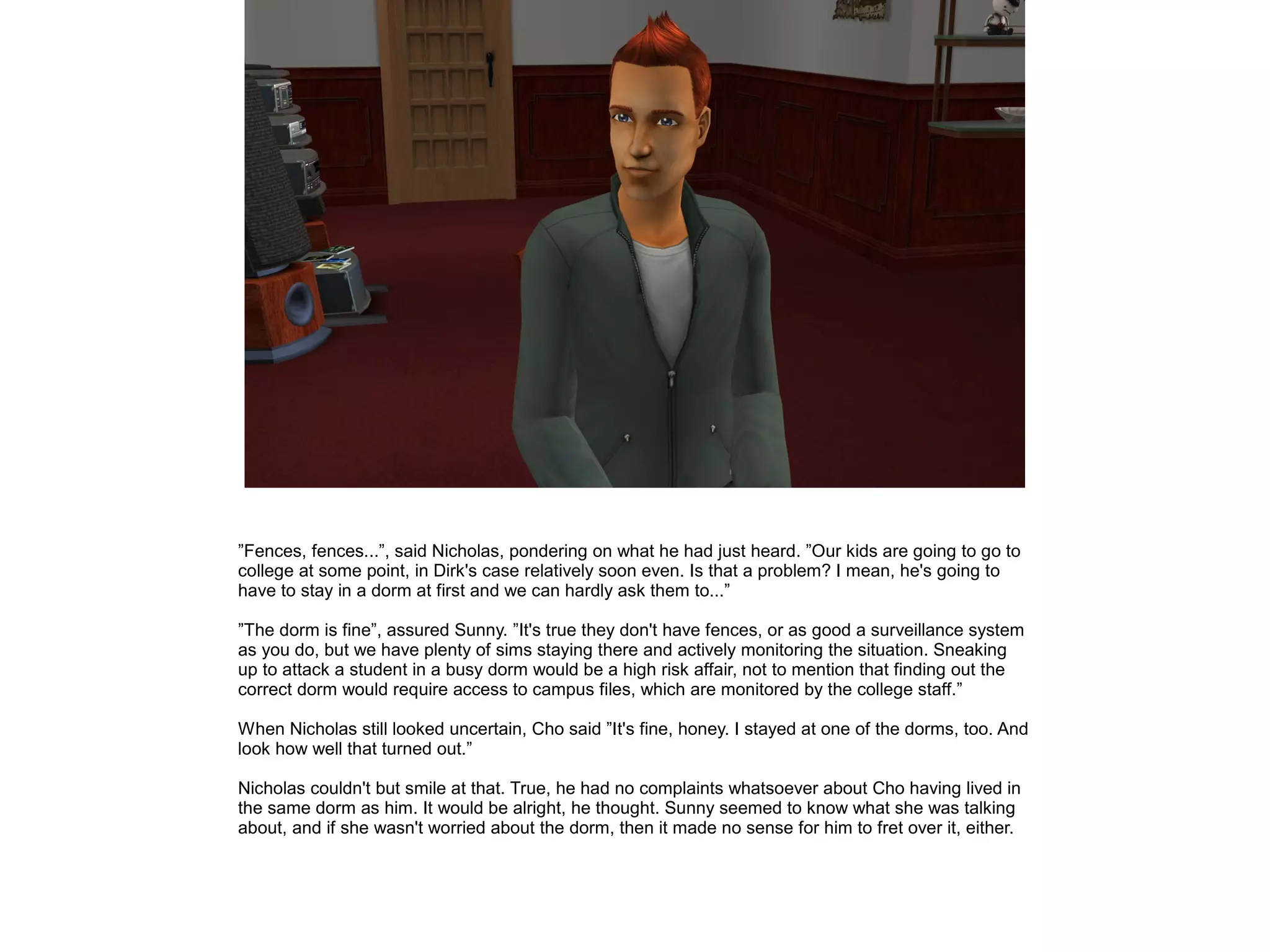 ”Fences, fences...”, said Nicholas, pondering on what he had just heard. ”Our kids are going to go to
college at some point, in Dirk's case relatively soon even. Is that a problem? I mean, he's going to
have to stay in a dorm at first and we can hardly ask them to...”
”The dorm is fine”, assured Sunny. ”It's true they don't have fences, or as good a surveillance system
as you do, but we have plenty of sims staying there and actively monitoring the situation. Sneaking
up to attack a student in a busy dorm would be a high risk affair, not to mention that finding out the
correct dorm would require access to campus files, which are monitored by the college staff.”
When Nicholas still looked uncertain, Cho said ”It's fine, honey. I stayed at one of the dorms, too. And
look how well that turned out.”
Nicholas couldn't but smile at that. True, he had no complaints whatsoever about Cho having lived in
the same dorm as him. It would be alright, he thought. Sunny seemed to know what she was talking
about, and if she wasn't worried about the dorm, then it made no sense for him to fret over it, either.
 