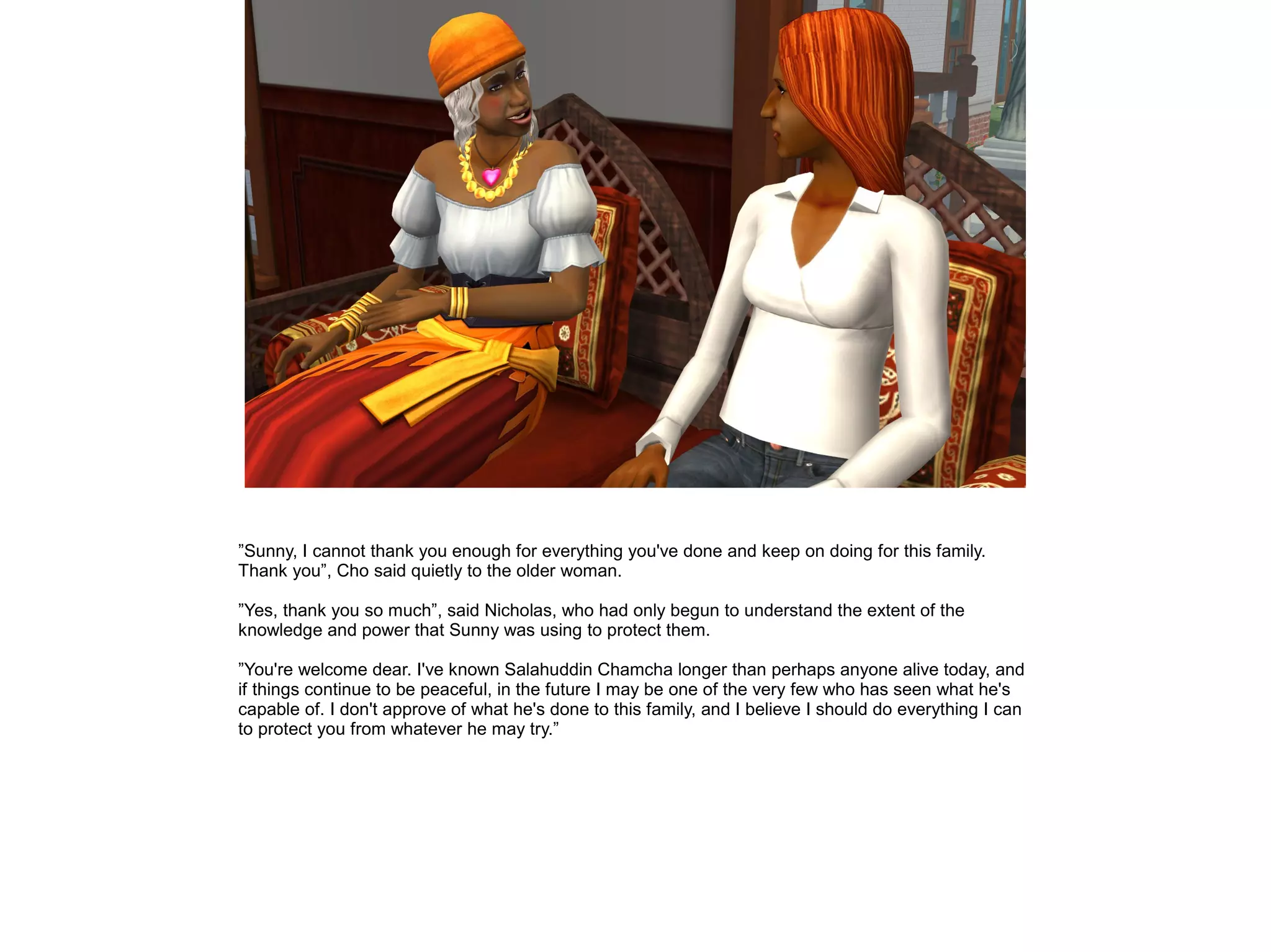 ”Sunny, I cannot thank you enough for everything you've done and keep on doing for this family.
Thank you”, Cho said quietly to the older woman.
”Yes, thank you so much”, said Nicholas, who had only begun to understand the extent of the
knowledge and power that Sunny was using to protect them.
”You're welcome dear. I've known Salahuddin Chamcha longer than perhaps anyone alive today, and
if things continue to be peaceful, in the future I may be one of the very few who has seen what he's
capable of. I don't approve of what he's done to this family, and I believe I should do everything I can
to protect you from whatever he may try.”
 