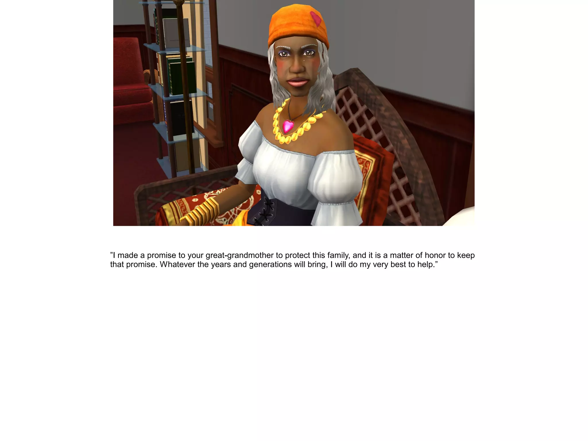 ”I made a promise to your great-grandmother to protect this family, and it is a matter of honor to keep
that promise. Whatever the years and generations will bring, I will do my very best to help.”
 