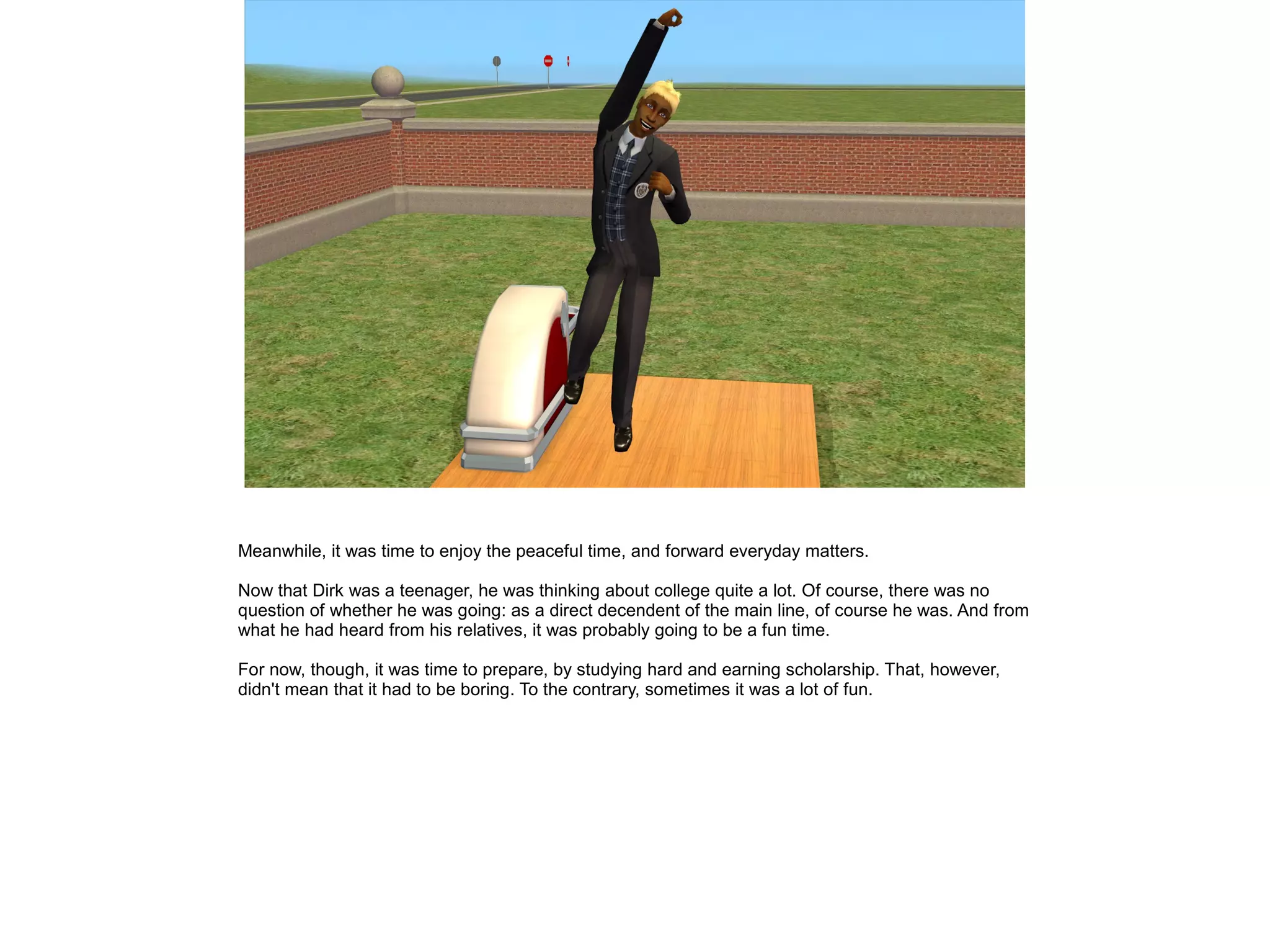 Meanwhile, it was time to enjoy the peaceful time, and forward everyday matters.
Now that Dirk was a teenager, he was thinking about college quite a lot. Of course, there was no
question of whether he was going: as a direct decendent of the main line, of course he was. And from
what he had heard from his relatives, it was probably going to be a fun time.
For now, though, it was time to prepare, by studying hard and earning scholarship. That, however,
didn't mean that it had to be boring. To the contrary, sometimes it was a lot of fun.
 