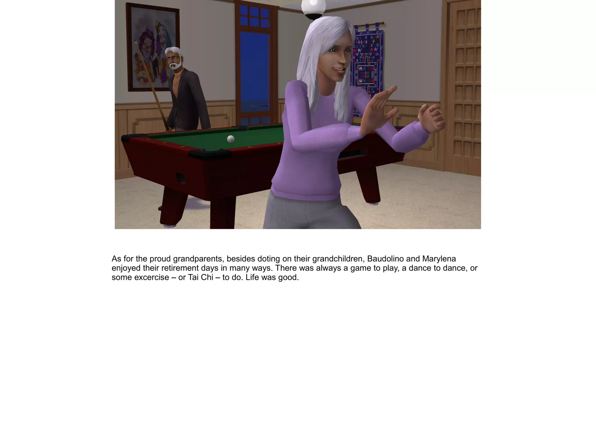 As for the proud grandparents, besides doting on their grandchildren, Baudolino and Marylena
enjoyed their retirement days in many ways. There was always a game to play, a dance to dance, or
some excercise – or Tai Chi – to do. Life was good.
 