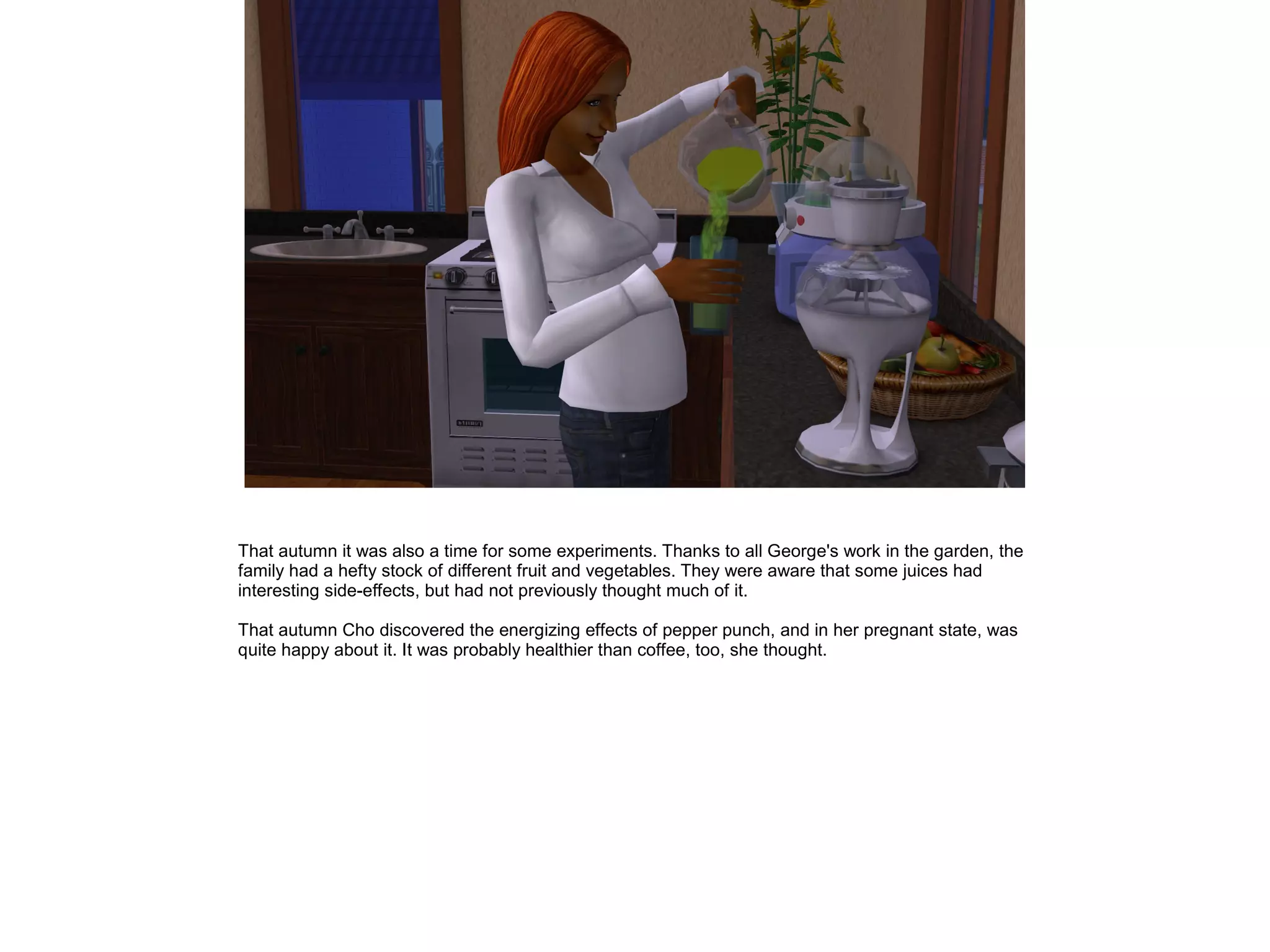 That autumn it was also a time for some experiments. Thanks to all George's work in the garden, the
family had a hefty stock of different fruit and vegetables. They were aware that some juices had
interesting side-effects, but had not previously thought much of it.
That autumn Cho discovered the energizing effects of pepper punch, and in her pregnant state, was
quite happy about it. It was probably healthier than coffee, too, she thought.
 