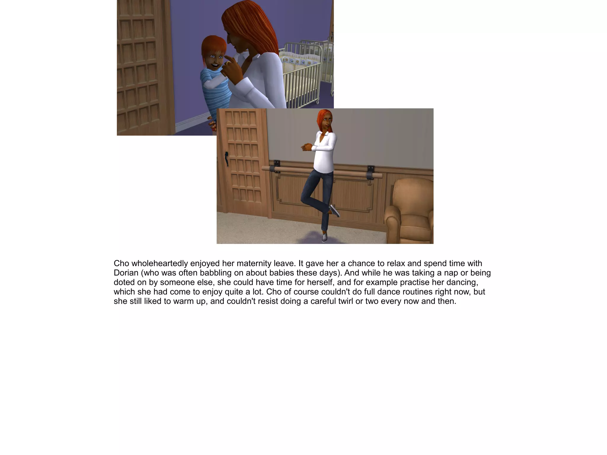 Cho wholeheartedly enjoyed her maternity leave. It gave her a chance to relax and spend time with
Dorian (who was often babbling on about babies these days). And while he was taking a nap or being
doted on by someone else, she could have time for herself, and for example practise her dancing,
which she had come to enjoy quite a lot. Cho of course couldn't do full dance routines right now, but
she still liked to warm up, and couldn't resist doing a careful twirl or two every now and then.
 