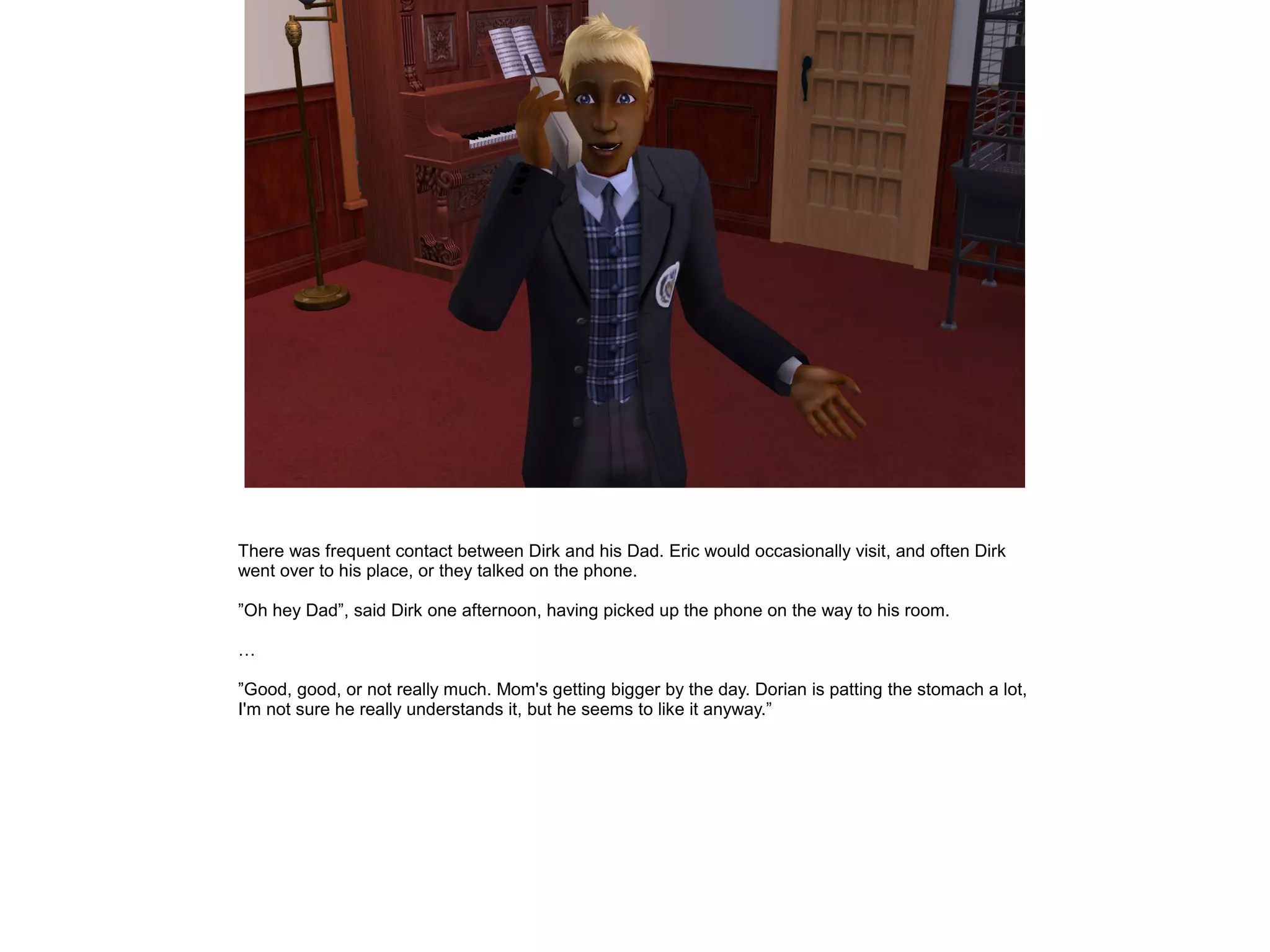 There was frequent contact between Dirk and his Dad. Eric would occasionally visit, and often Dirk
went over to his place, or they talked on the phone.
”Oh hey Dad”, said Dirk one afternoon, having picked up the phone on the way to his room.
…
”Good, good, or not really much. Mom's getting bigger by the day. Dorian is patting the stomach a lot,
I'm not sure he really understands it, but he seems to like it anyway.”
 