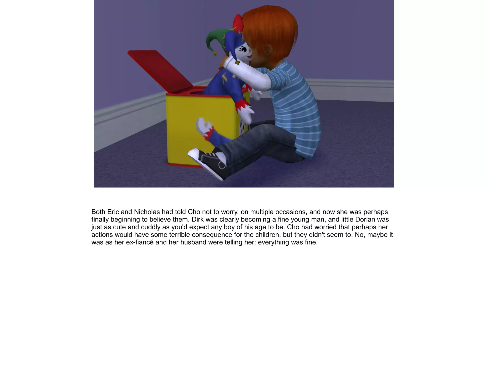 Both Eric and Nicholas had told Cho not to worry, on multiple occasions, and now she was perhaps
finally beginning to believe them. Dirk was clearly becoming a fine young man, and little Dorian was
just as cute and cuddly as you'd expect any boy of his age to be. Cho had worried that perhaps her
actions would have some terrible consequence for the children, but they didn't seem to. No, maybe it
was as her ex-fiancé and her husband were telling her: everything was fine.
 