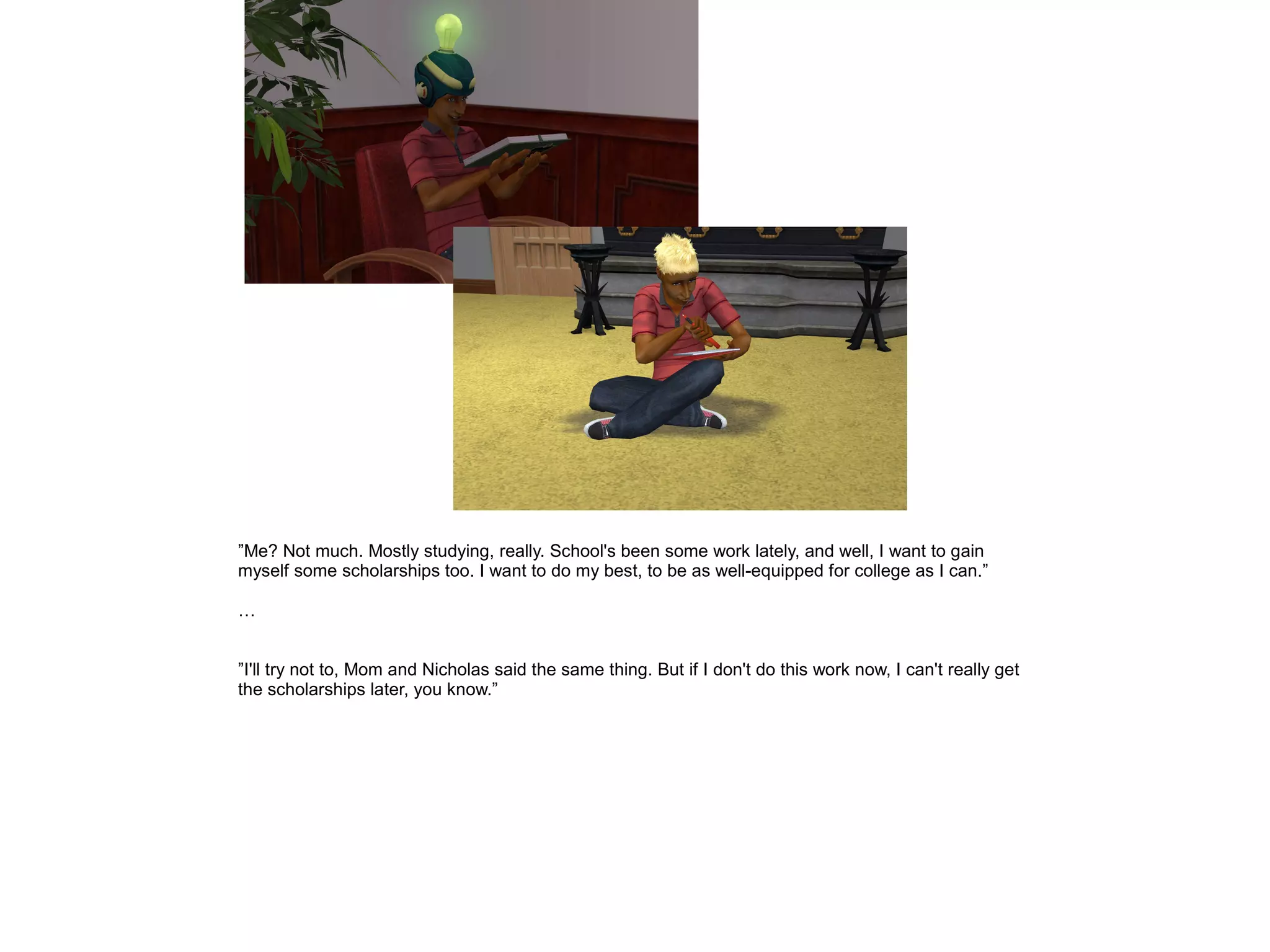 ”Me? Not much. Mostly studying, really. School's been some work lately, and well, I want to gain
myself some scholarships too. I want to do my best, to be as well-equipped for college as I can.”
…
”I'll try not to, Mom and Nicholas said the same thing. But if I don't do this work now, I can't really get
the scholarships later, you know.”
 