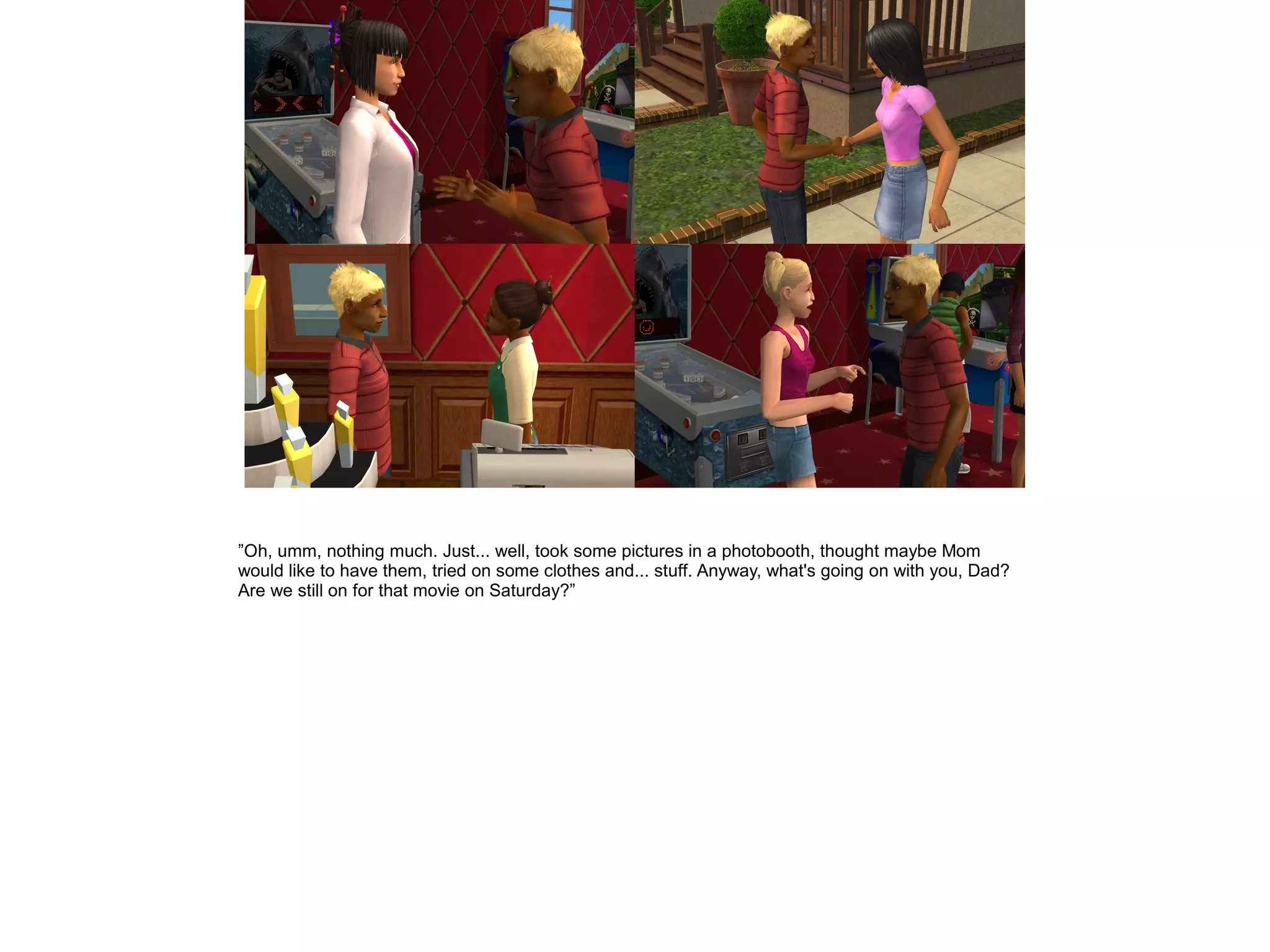 ”Oh, umm, nothing much. Just... well, took some pictures in a photobooth, thought maybe Mom
would like to have them, tried on some clothes and... stuff. Anyway, what's going on with you, Dad?
Are we still on for that movie on Saturday?”
 