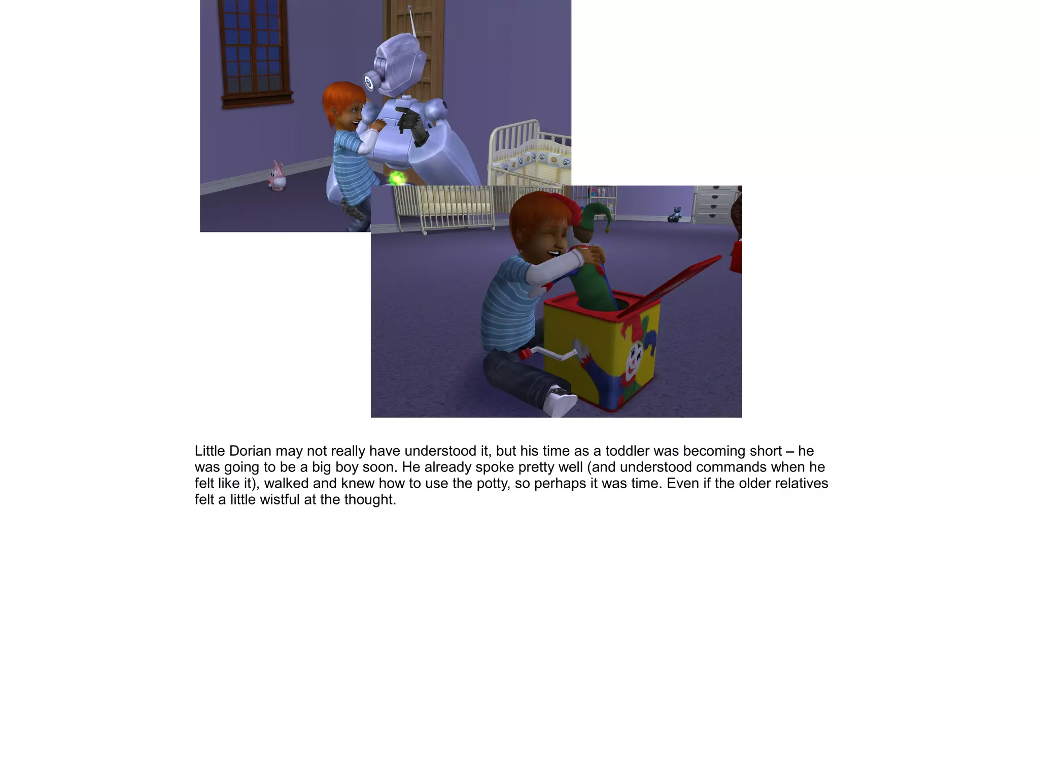 Little Dorian may not really have understood it, but his time as a toddler was becoming short – he
was going to be a big boy soon. He already spoke pretty well (and understood commands when he
felt like it), walked and knew how to use the potty, so perhaps it was time. Even if the older relatives
felt a little wistful at the thought.
 