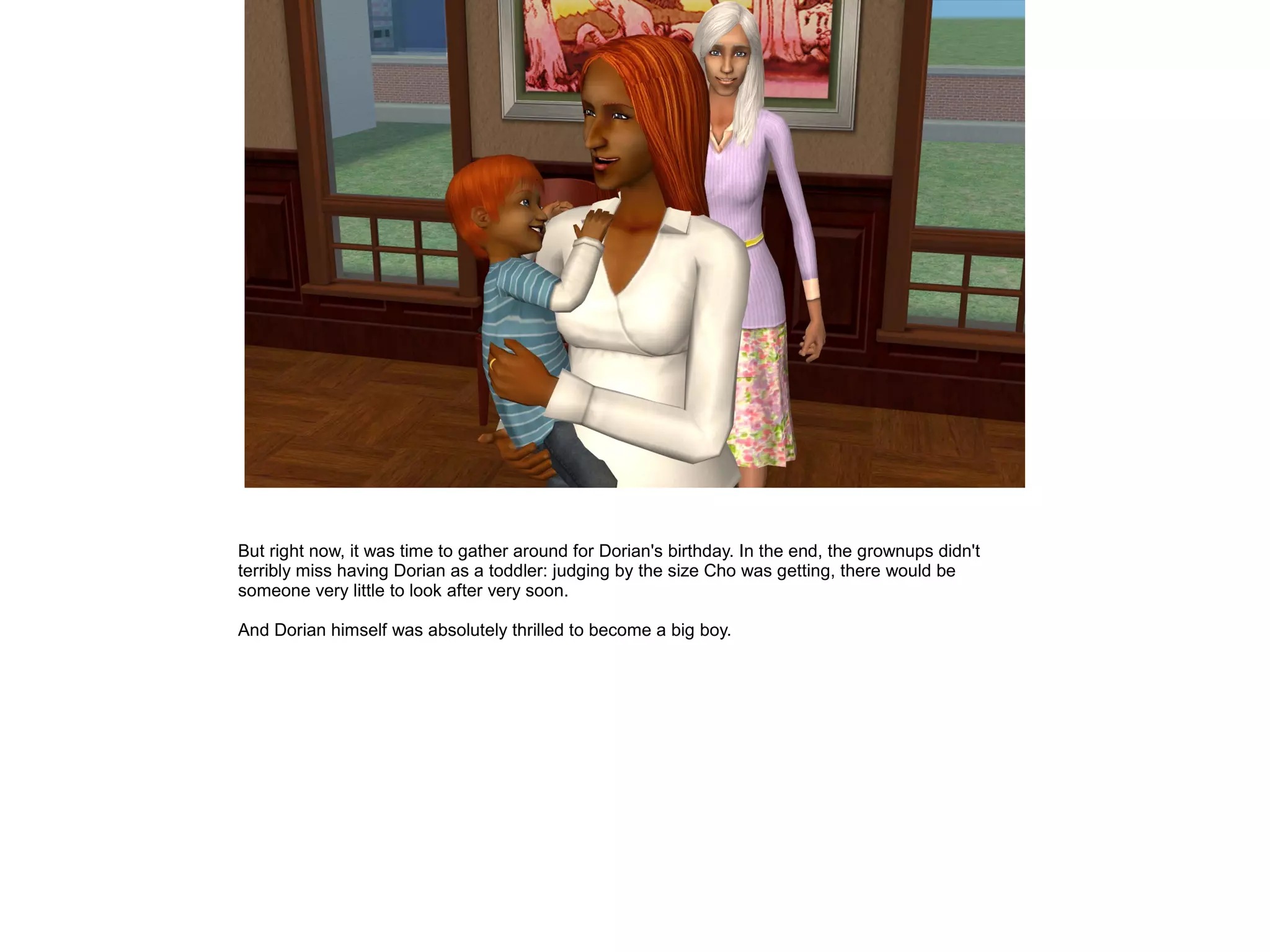 But right now, it was time to gather around for Dorian's birthday. In the end, the grownups didn't
terribly miss having Dorian as a toddler: judging by the size Cho was getting, there would be
someone very little to look after very soon.
And Dorian himself was absolutely thrilled to become a big boy.
 