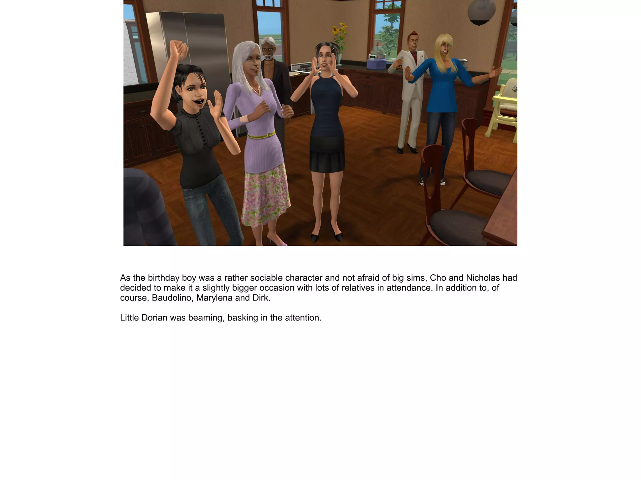 As the birthday boy was a rather sociable character and not afraid of big sims, Cho and Nicholas had
decided to make it a slightly bigger occasion with lots of relatives in attendance. In addition to, of
course, Baudolino, Marylena and Dirk.
Little Dorian was beaming, basking in the attention.
 
