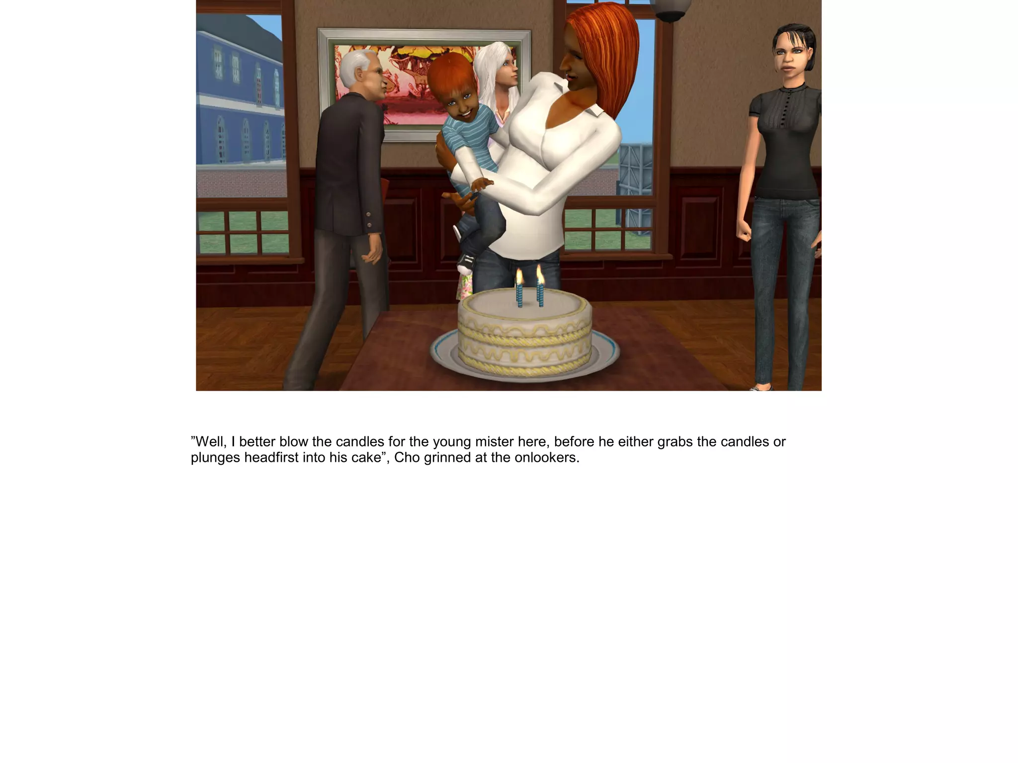 ”Well, I better blow the candles for the young mister here, before he either grabs the candles or
plunges headfirst into his cake”, Cho grinned at the onlookers.
 