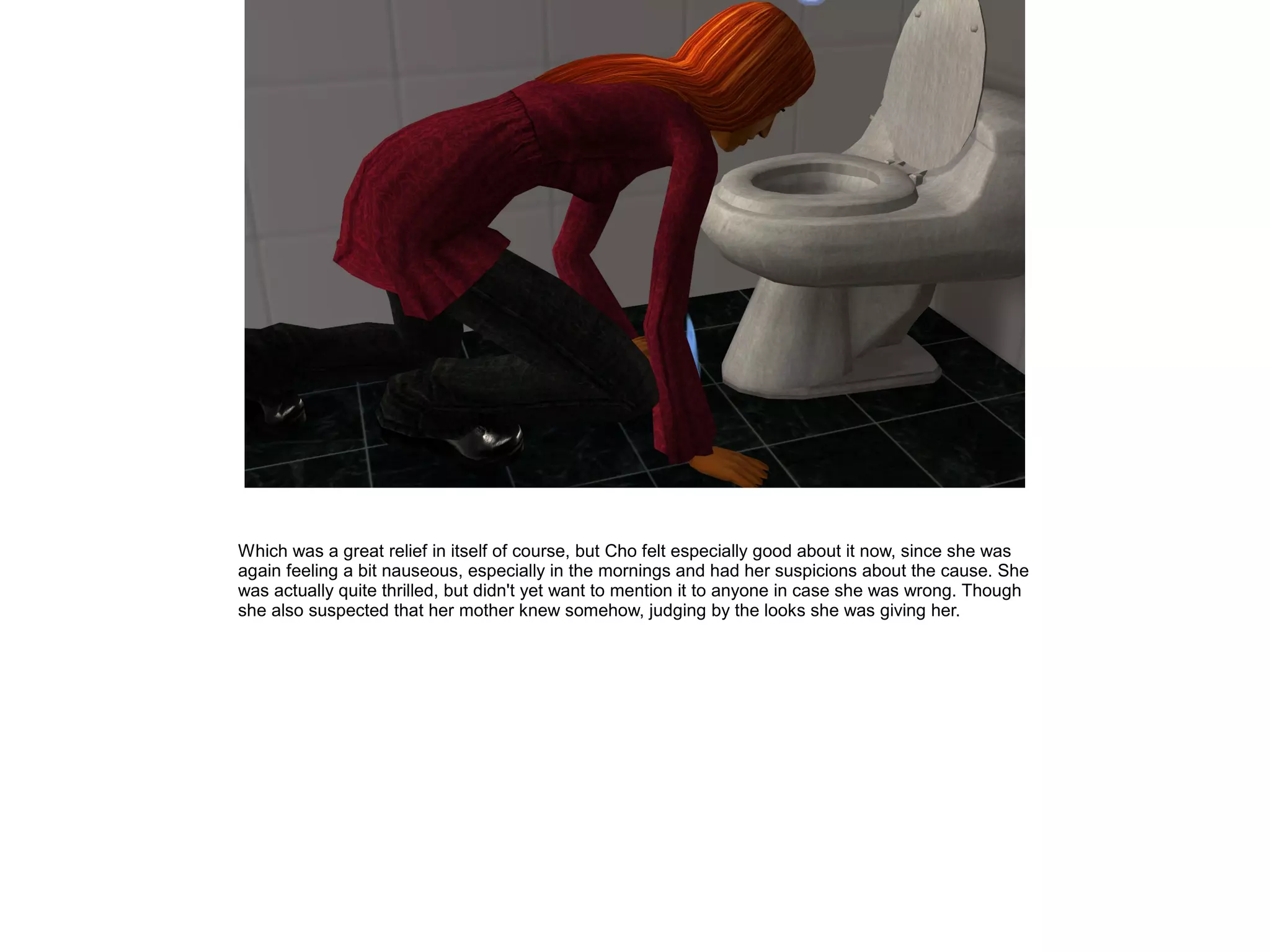 Which was a great relief in itself of course, but Cho felt especially good about it now, since she was
again feeling a bit nauseous, especially in the mornings and had her suspicions about the cause. She
was actually quite thrilled, but didn't yet want to mention it to anyone in case she was wrong. Though
she also suspected that her mother knew somehow, judging by the looks she was giving her.
 