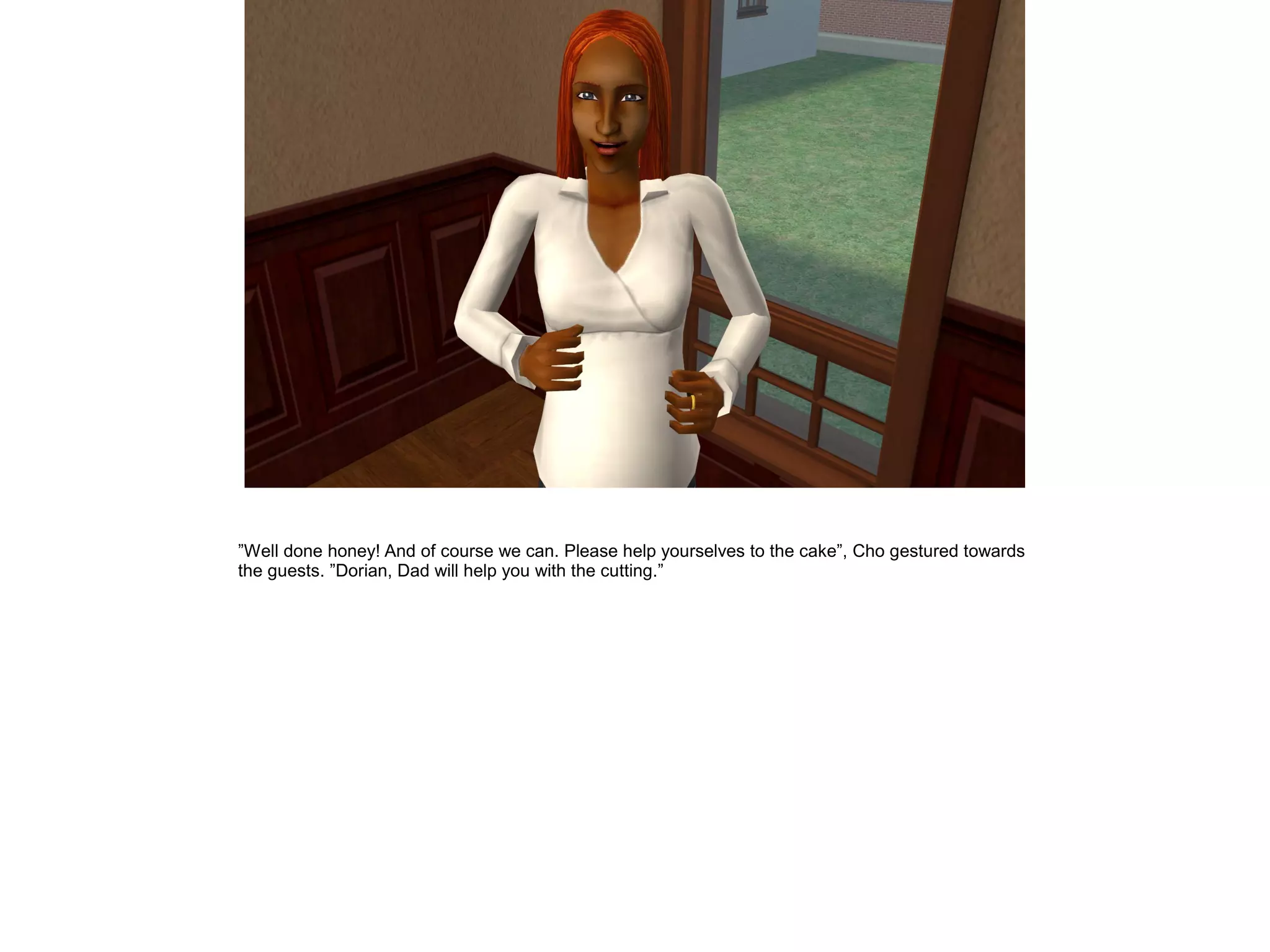 ”Well done honey! And of course we can. Please help yourselves to the cake”, Cho gestured towards
the guests. ”Dorian, Dad will help you with the cutting.”
 