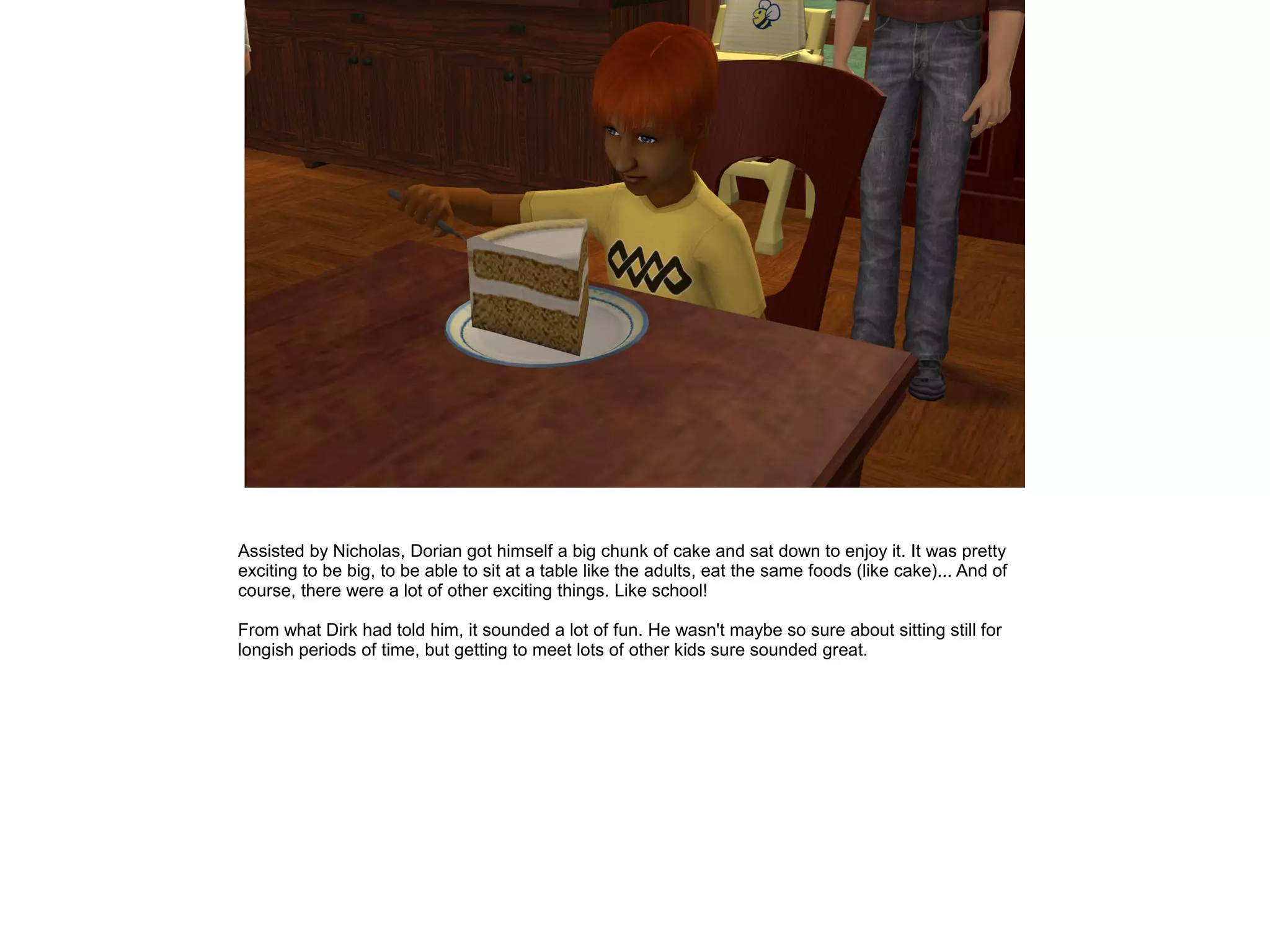 Assisted by Nicholas, Dorian got himself a big chunk of cake and sat down to enjoy it. It was pretty
exciting to be big, to be able to sit at a table like the adults, eat the same foods (like cake)... And of
course, there were a lot of other exciting things. Like school!
From what Dirk had told him, it sounded a lot of fun. He wasn't maybe so sure about sitting still for
longish periods of time, but getting to meet lots of other kids sure sounded great.
 