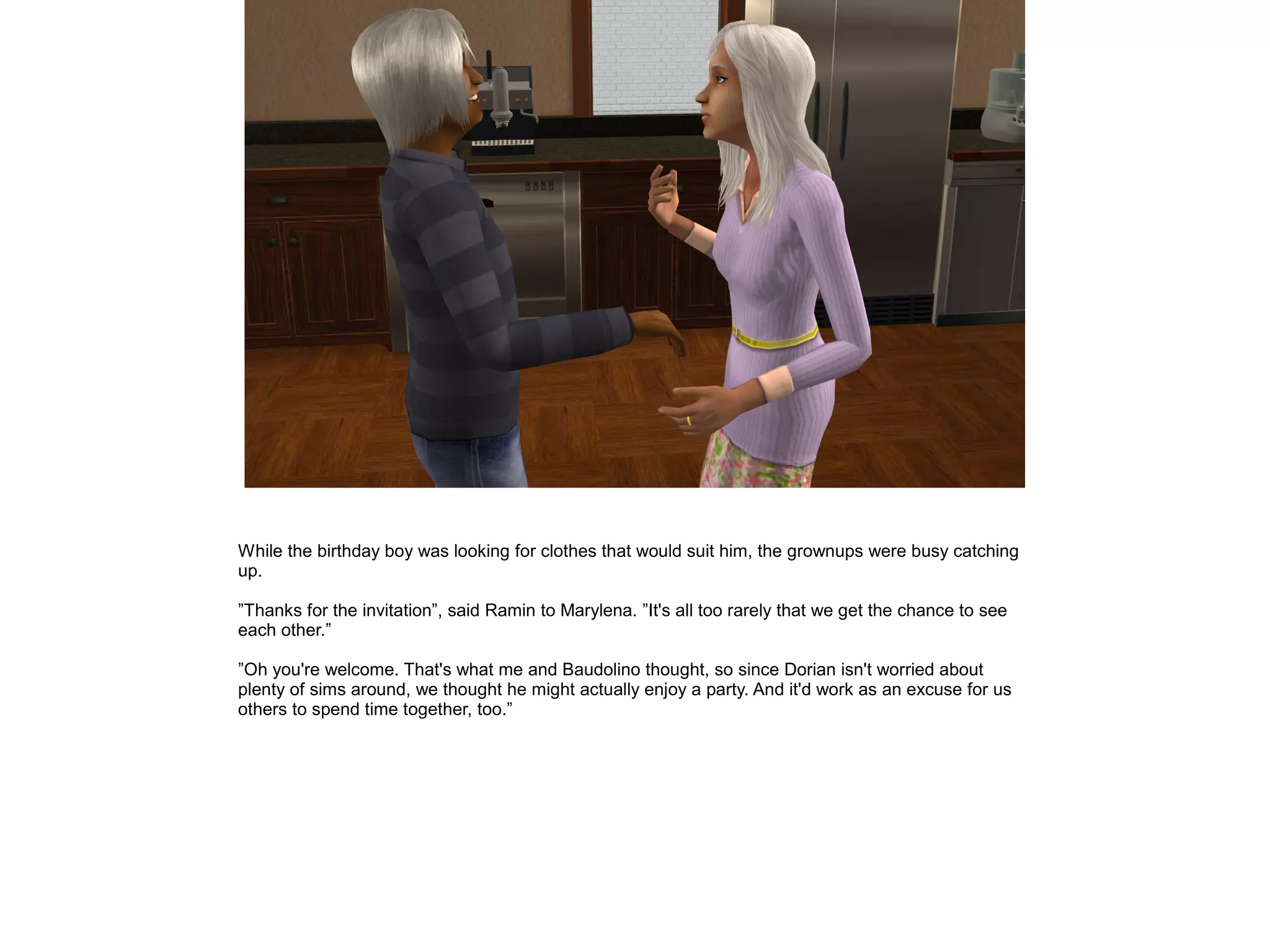 While the birthday boy was looking for clothes that would suit him, the grownups were busy catching
up.
”Thanks for the invitation”, said Ramin to Marylena. ”It's all too rarely that we get the chance to see
each other.”
”Oh you're welcome. That's what me and Baudolino thought, so since Dorian isn't worried about
plenty of sims around, we thought he might actually enjoy a party. And it'd work as an excuse for us
others to spend time together, too.”
 