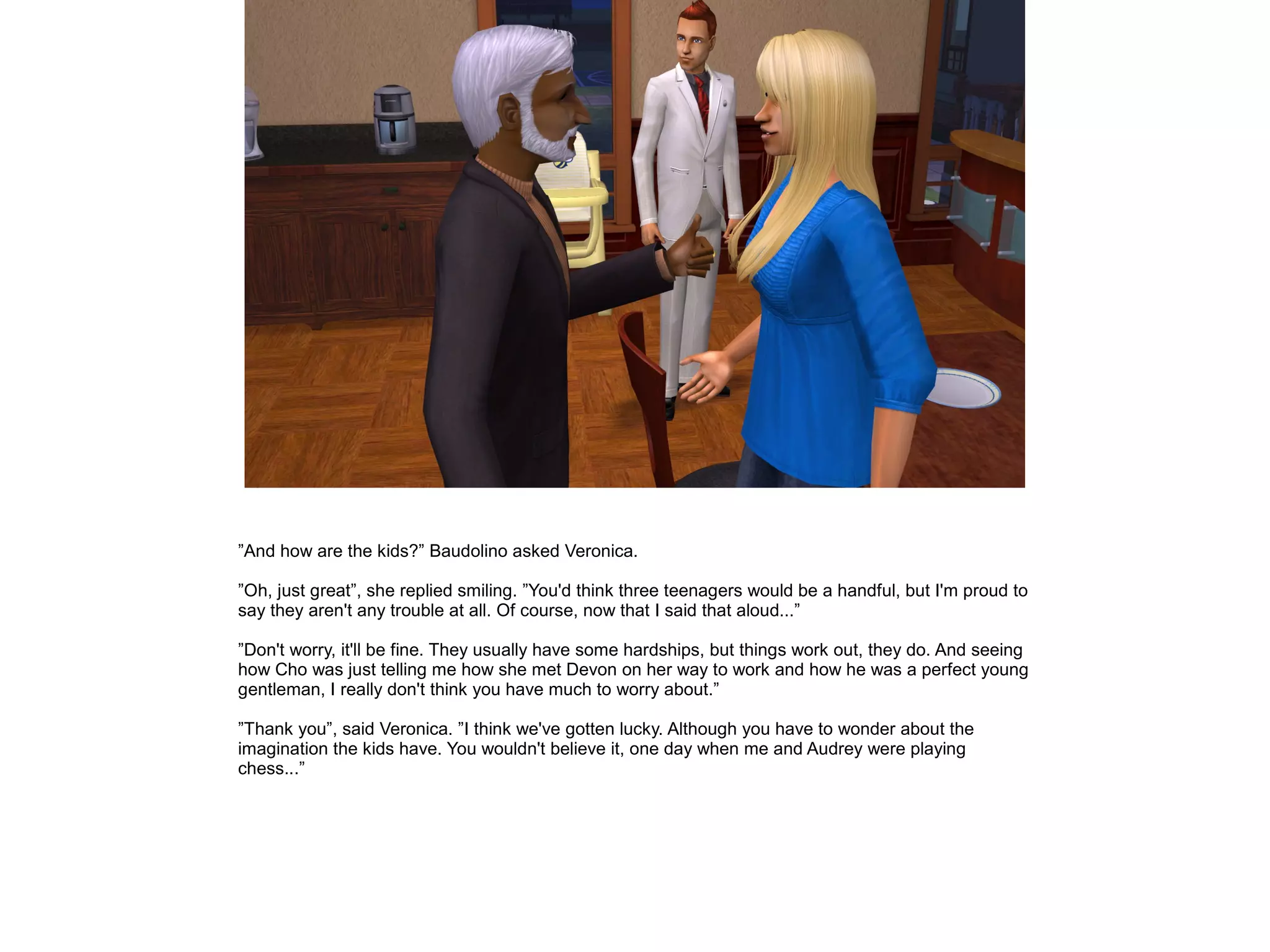 ”And how are the kids?” Baudolino asked Veronica.
”Oh, just great”, she replied smiling. ”You'd think three teenagers would be a handful, but I'm proud to
say they aren't any trouble at all. Of course, now that I said that aloud...”
”Don't worry, it'll be fine. They usually have some hardships, but things work out, they do. And seeing
how Cho was just telling me how she met Devon on her way to work and how he was a perfect young
gentleman, I really don't think you have much to worry about.”
”Thank you”, said Veronica. ”I think we've gotten lucky. Although you have to wonder about the
imagination the kids have. You wouldn't believe it, one day when me and Audrey were playing
chess...”
 