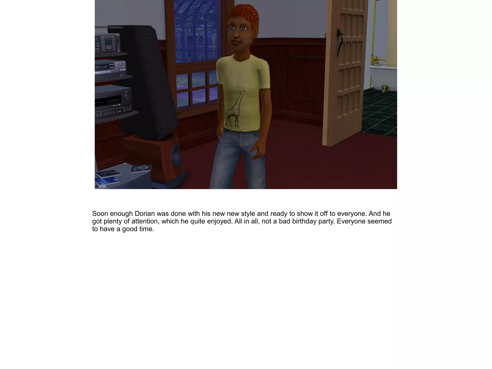 Soon enough Dorian was done with his new new style and ready to show it off to everyone. And he
got plenty of attention, which he quite enjoyed. All in all, not a bad birthday party. Everyone seemed
to have a good time.
 