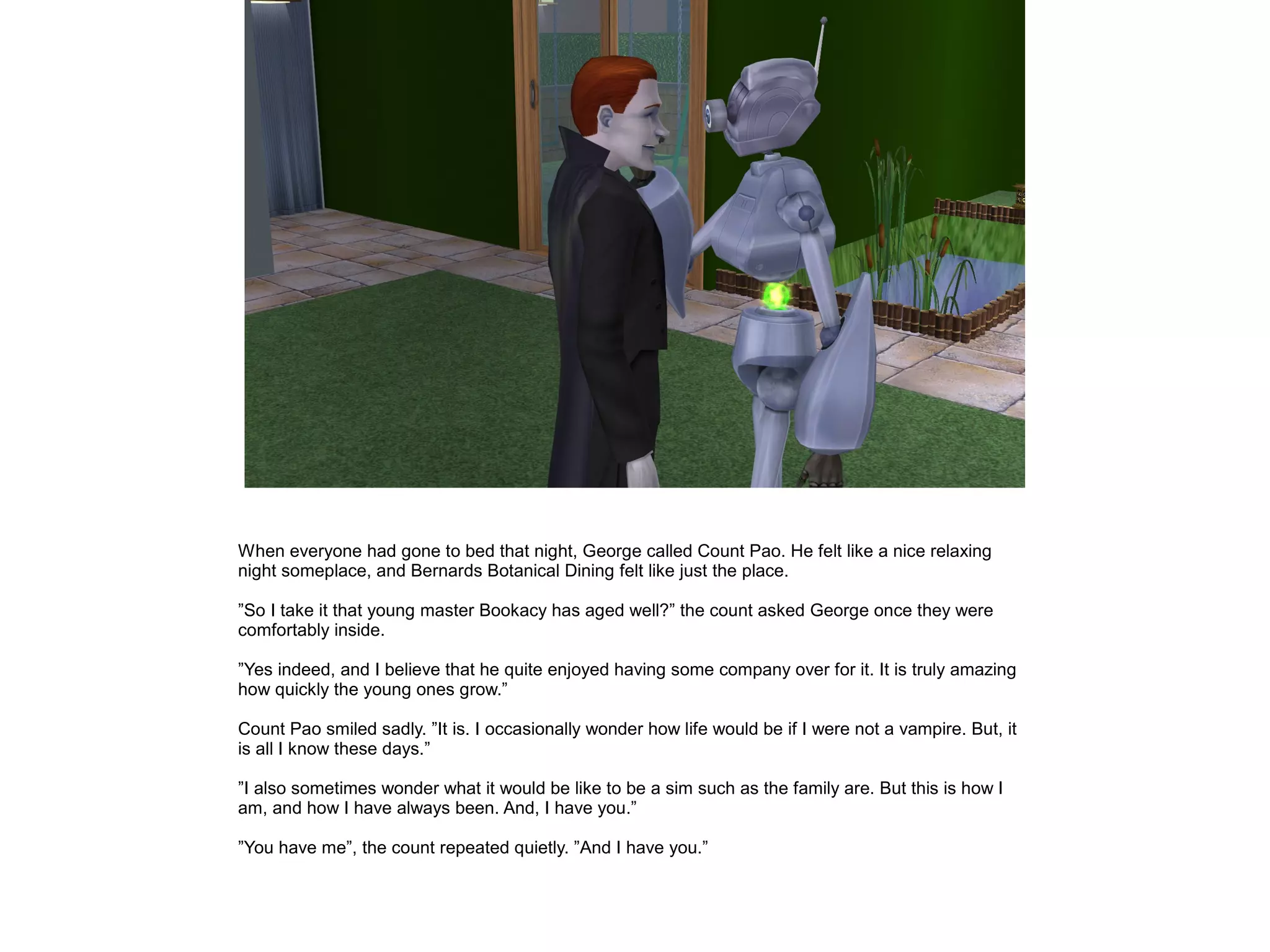 When everyone had gone to bed that night, George called Count Pao. He felt like a nice relaxing
night someplace, and Bernards Botanical Dining felt like just the place.
”So I take it that young master Bookacy has aged well?” the count asked George once they were
comfortably inside.
”Yes indeed, and I believe that he quite enjoyed having some company over for it. It is truly amazing
how quickly the young ones grow.”
Count Pao smiled sadly. ”It is. I occasionally wonder how life would be if I were not a vampire. But, it
is all I know these days.”
”I also sometimes wonder what it would be like to be a sim such as the family are. But this is how I
am, and how I have always been. And, I have you.”
”You have me”, the count repeated quietly. ”And I have you.”
 