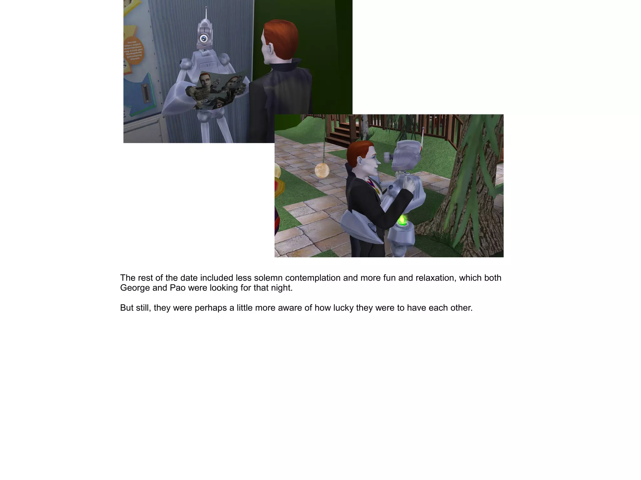 The rest of the date included less solemn contemplation and more fun and relaxation, which both
George and Pao were looking for that night.
But still, they were perhaps a little more aware of how lucky they were to have each other.
 