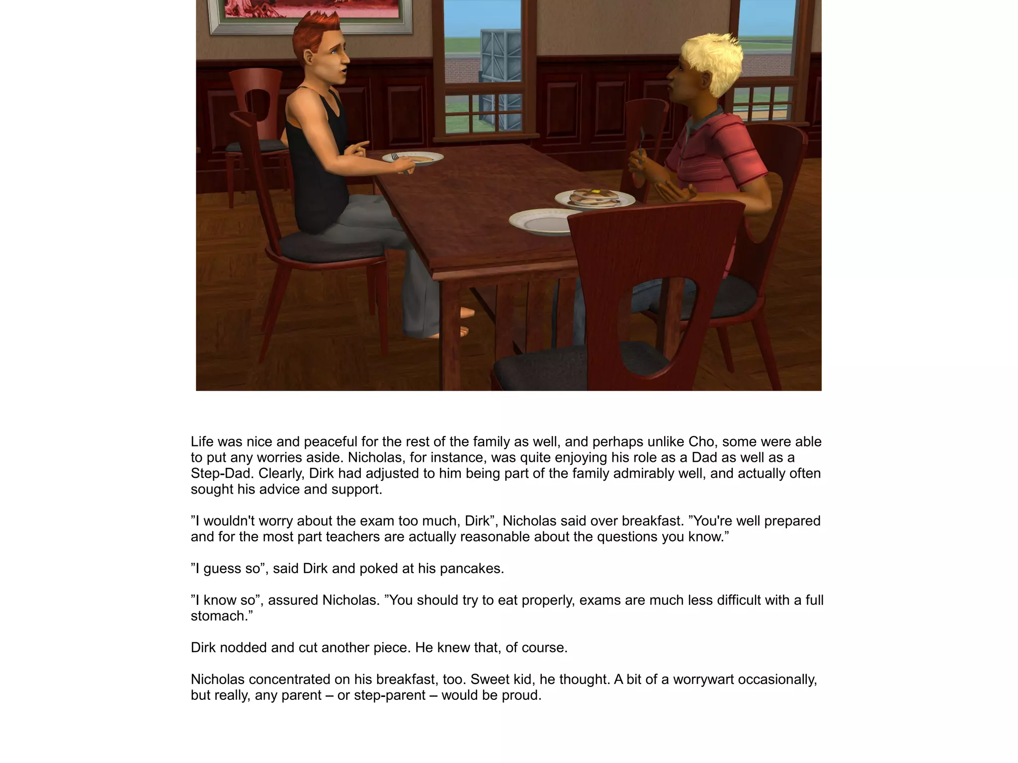 Life was nice and peaceful for the rest of the family as well, and perhaps unlike Cho, some were able
to put any worries aside. Nicholas, for instance, was quite enjoying his role as a Dad as well as a
Step-Dad. Clearly, Dirk had adjusted to him being part of the family admirably well, and actually often
sought his advice and support.
”I wouldn't worry about the exam too much, Dirk”, Nicholas said over breakfast. ”You're well prepared
and for the most part teachers are actually reasonable about the questions you know.”
”I guess so”, said Dirk and poked at his pancakes.
”I know so”, assured Nicholas. ”You should try to eat properly, exams are much less difficult with a full
stomach.”
Dirk nodded and cut another piece. He knew that, of course.
Nicholas concentrated on his breakfast, too. Sweet kid, he thought. A bit of a worrywart occasionally,
but really, any parent – or step-parent – would be proud.
 