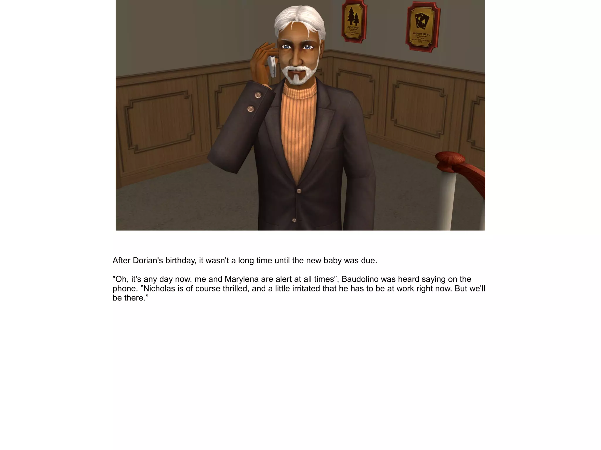 After Dorian's birthday, it wasn't a long time until the new baby was due.
”Oh, it's any day now, me and Marylena are alert at all times”, Baudolino was heard saying on the
phone. ”Nicholas is of course thrilled, and a little irritated that he has to be at work right now. But we'll
be there.”
 