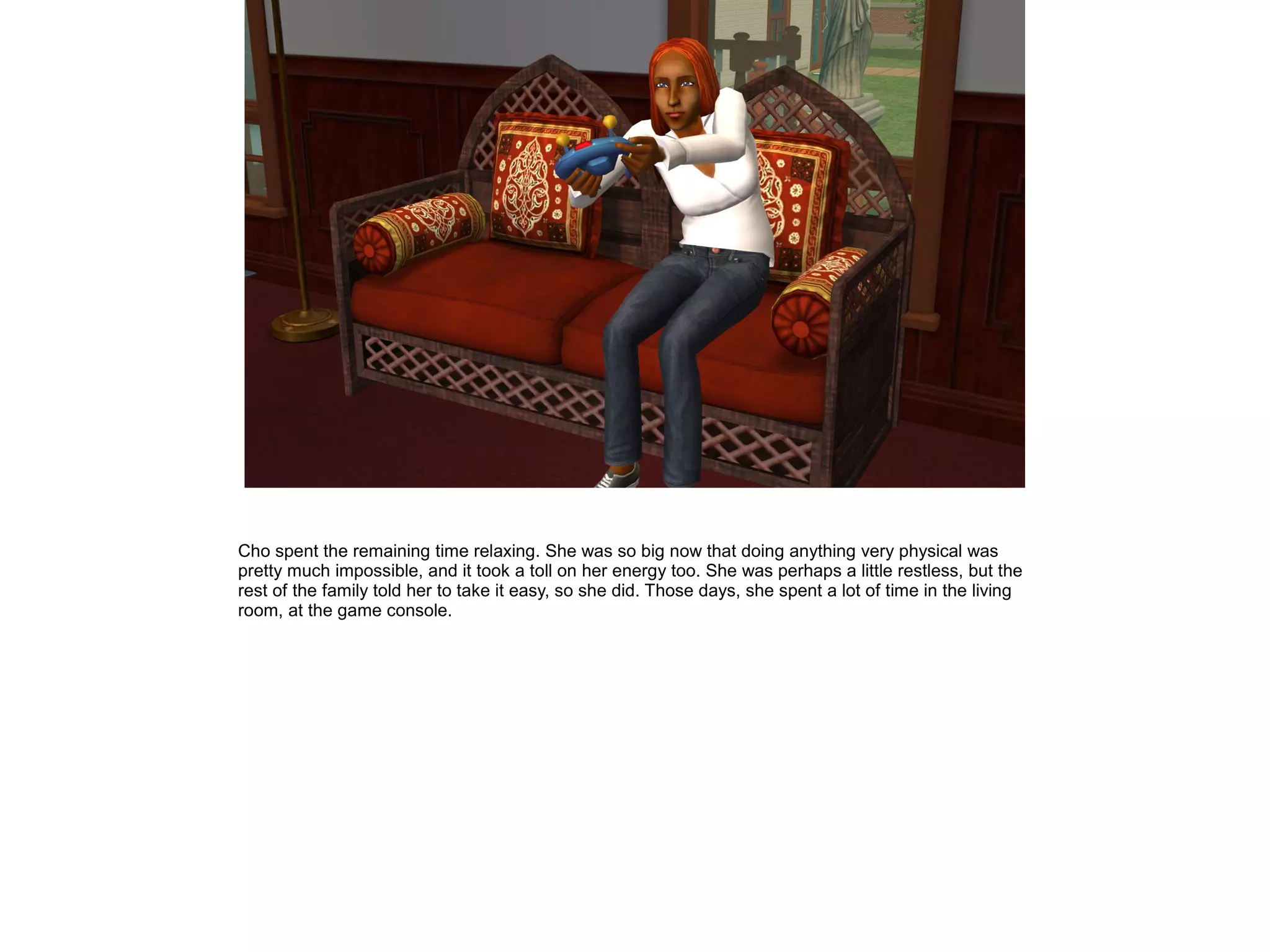 Cho spent the remaining time relaxing. She was so big now that doing anything very physical was
pretty much impossible, and it took a toll on her energy too. She was perhaps a little restless, but the
rest of the family told her to take it easy, so she did. Those days, she spent a lot of time in the living
room, at the game console.
 