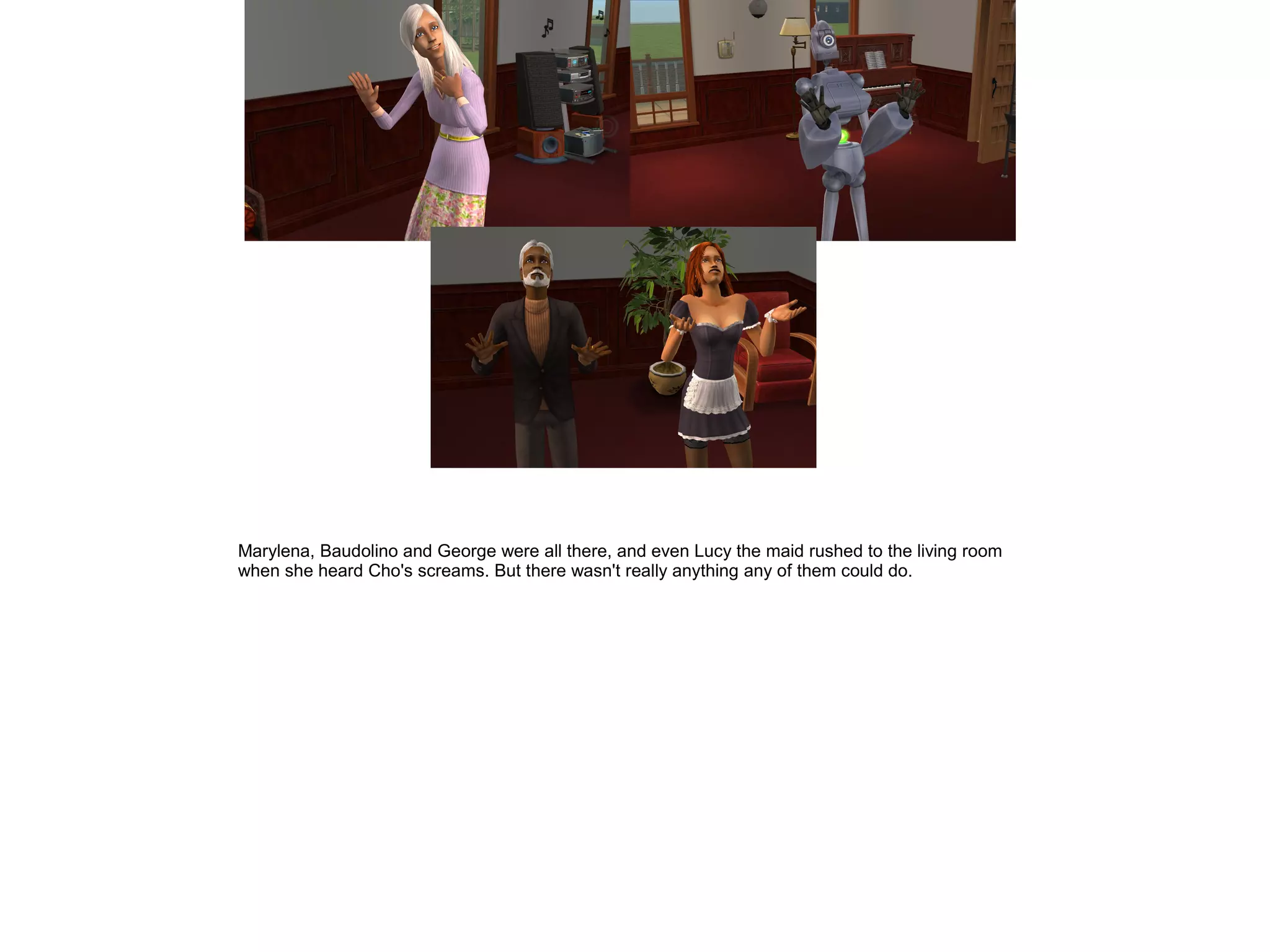 Marylena, Baudolino and George were all there, and even Lucy the maid rushed to the living room
when she heard Cho's screams. But there wasn't really anything any of them could do.
 