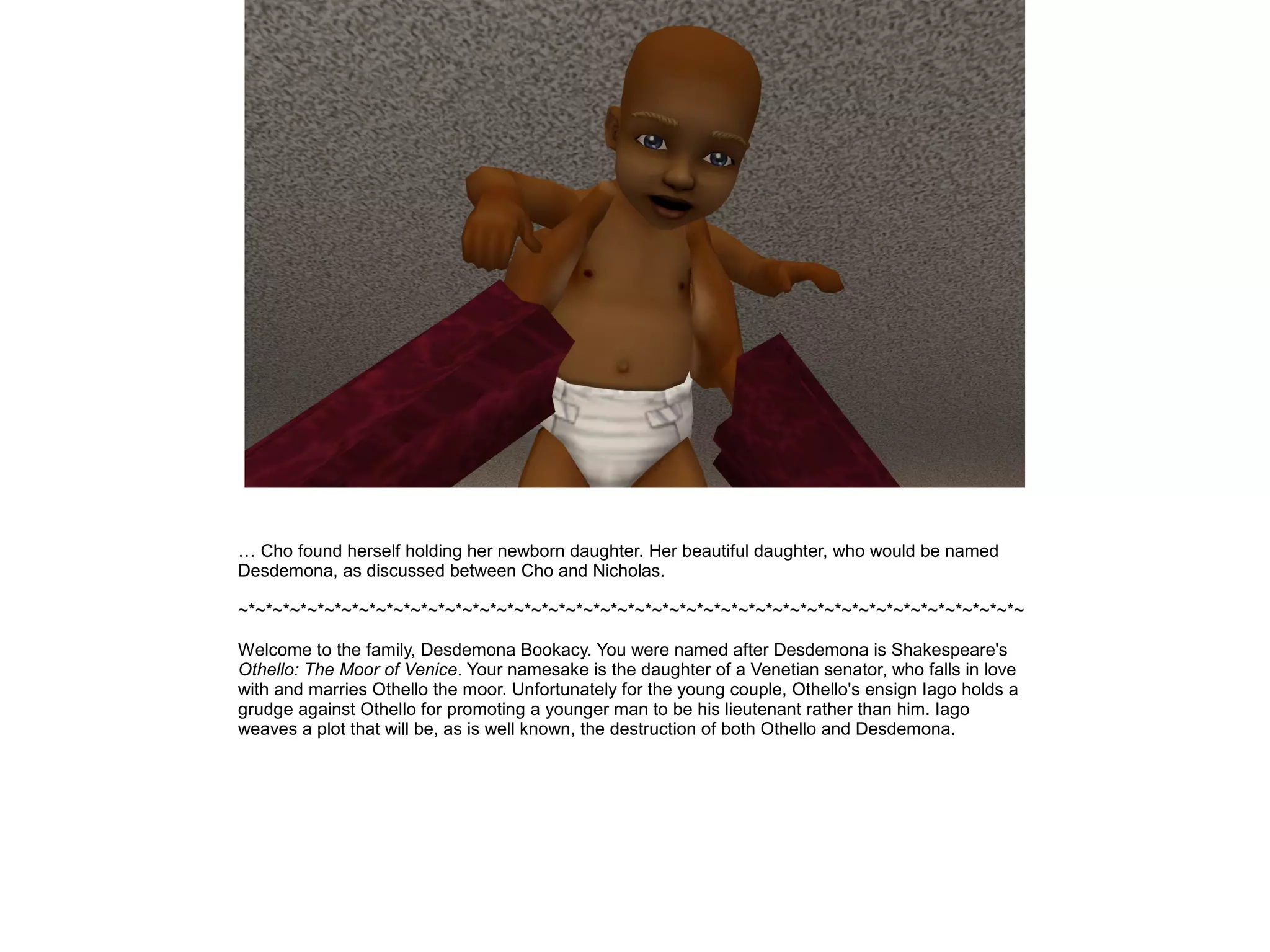 … Cho found herself holding her newborn daughter. Her beautiful daughter, who would be named
Desdemona, as discussed between Cho and Nicholas.
~*~*~*~*~*~*~*~*~*~*~*~*~*~*~*~*~*~*~*~*~*~*~*~*~*~*~*~*~*~*~*~*~*~*~*~*~*~*~*~*~*~*~*~*~*~
Welcome to the family, Desdemona Bookacy. You were named after Desdemona is Shakespeare's
Othello: The Moor of Venice. Your namesake is the daughter of a Venetian senator, who falls in love
with and marries Othello the moor. Unfortunately for the young couple, Othello's ensign Iago holds a
grudge against Othello for promoting a younger man to be his lieutenant rather than him. Iago
weaves a plot that will be, as is well known, the destruction of both Othello and Desdemona.
 