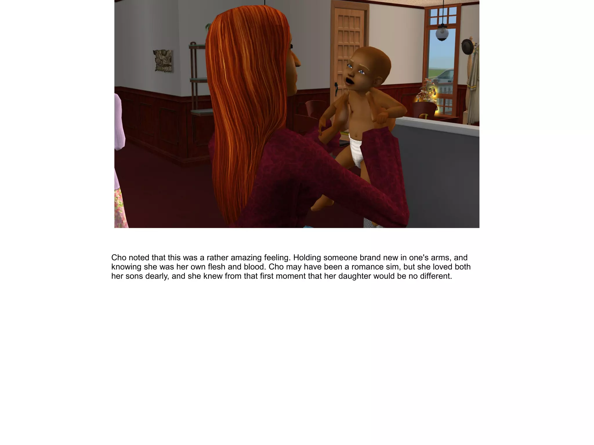 Cho noted that this was a rather amazing feeling. Holding someone brand new in one's arms, and
knowing she was her own flesh and blood. Cho may have been a romance sim, but she loved both
her sons dearly, and she knew from that first moment that her daughter would be no different.
 