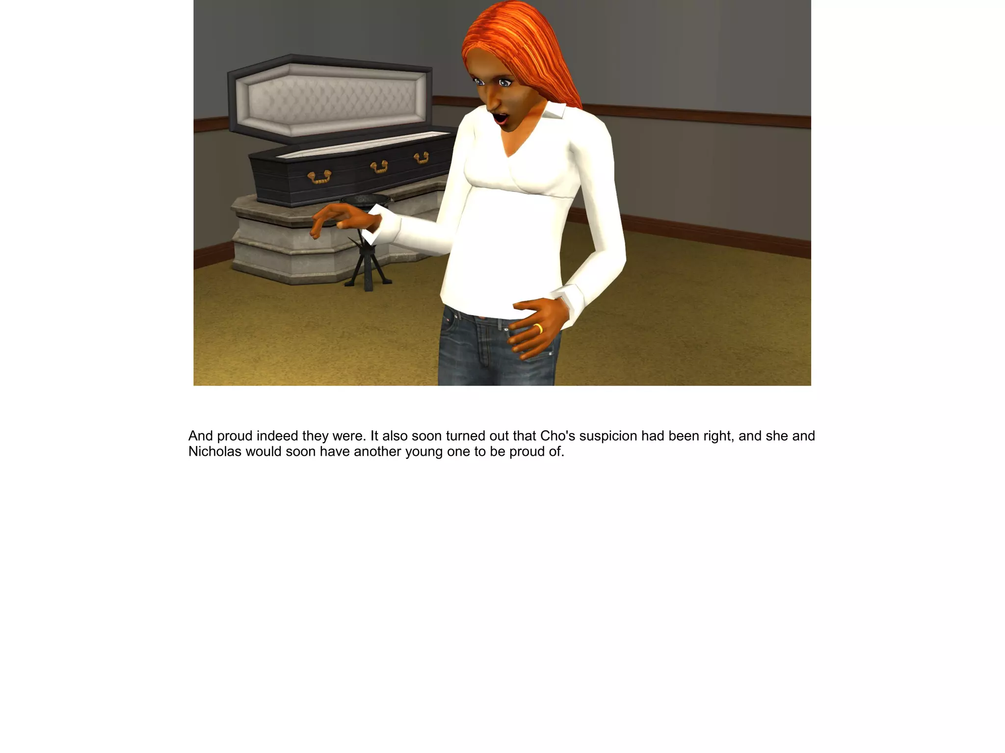 And proud indeed they were. It also soon turned out that Cho's suspicion had been right, and she and
Nicholas would soon have another young one to be proud of.
 