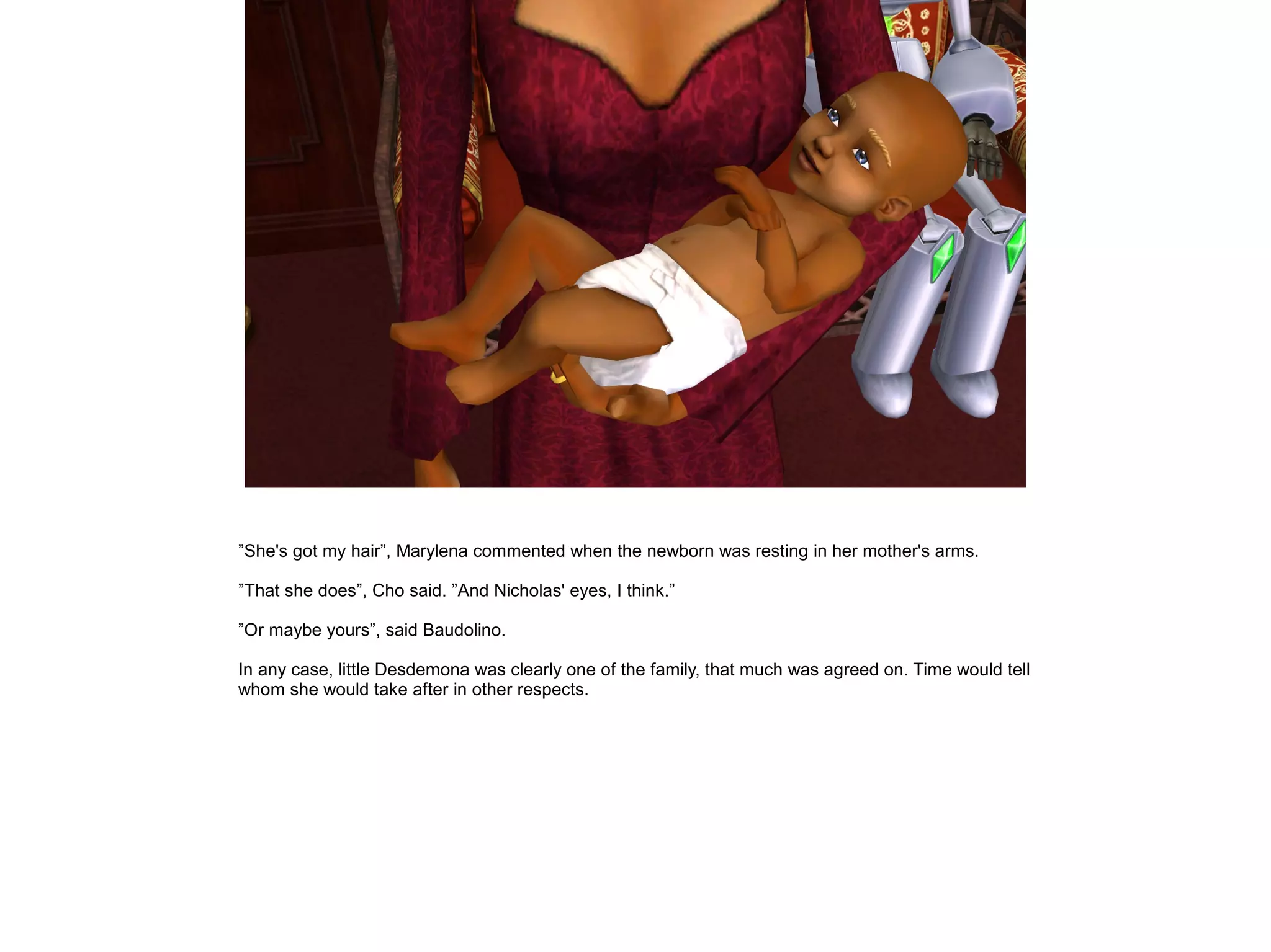 ”She's got my hair”, Marylena commented when the newborn was resting in her mother's arms.
”That she does”, Cho said. ”And Nicholas' eyes, I think.”
”Or maybe yours”, said Baudolino.
In any case, little Desdemona was clearly one of the family, that much was agreed on. Time would tell
whom she would take after in other respects.
 
