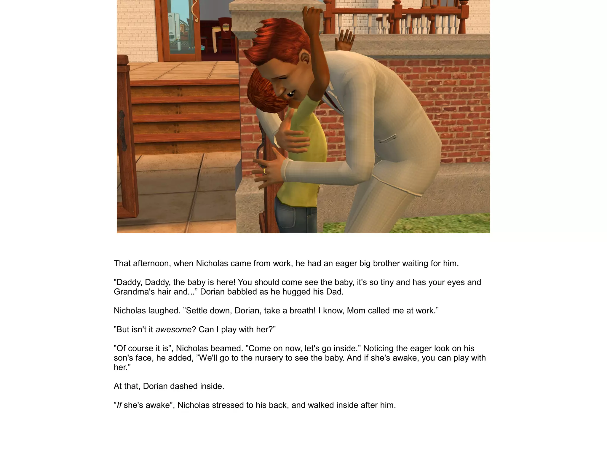 That afternoon, when Nicholas came from work, he had an eager big brother waiting for him.
”Daddy, Daddy, the baby is here! You should come see the baby, it's so tiny and has your eyes and
Grandma's hair and...” Dorian babbled as he hugged his Dad.
Nicholas laughed. ”Settle down, Dorian, take a breath! I know, Mom called me at work.”
”But isn't it awesome? Can I play with her?”
”Of course it is”, Nicholas beamed. ”Come on now, let's go inside.” Noticing the eager look on his
son's face, he added, ”We'll go to the nursery to see the baby. And if she's awake, you can play with
her.”
At that, Dorian dashed inside.
”If she's awake”, Nicholas stressed to his back, and walked inside after him.
 