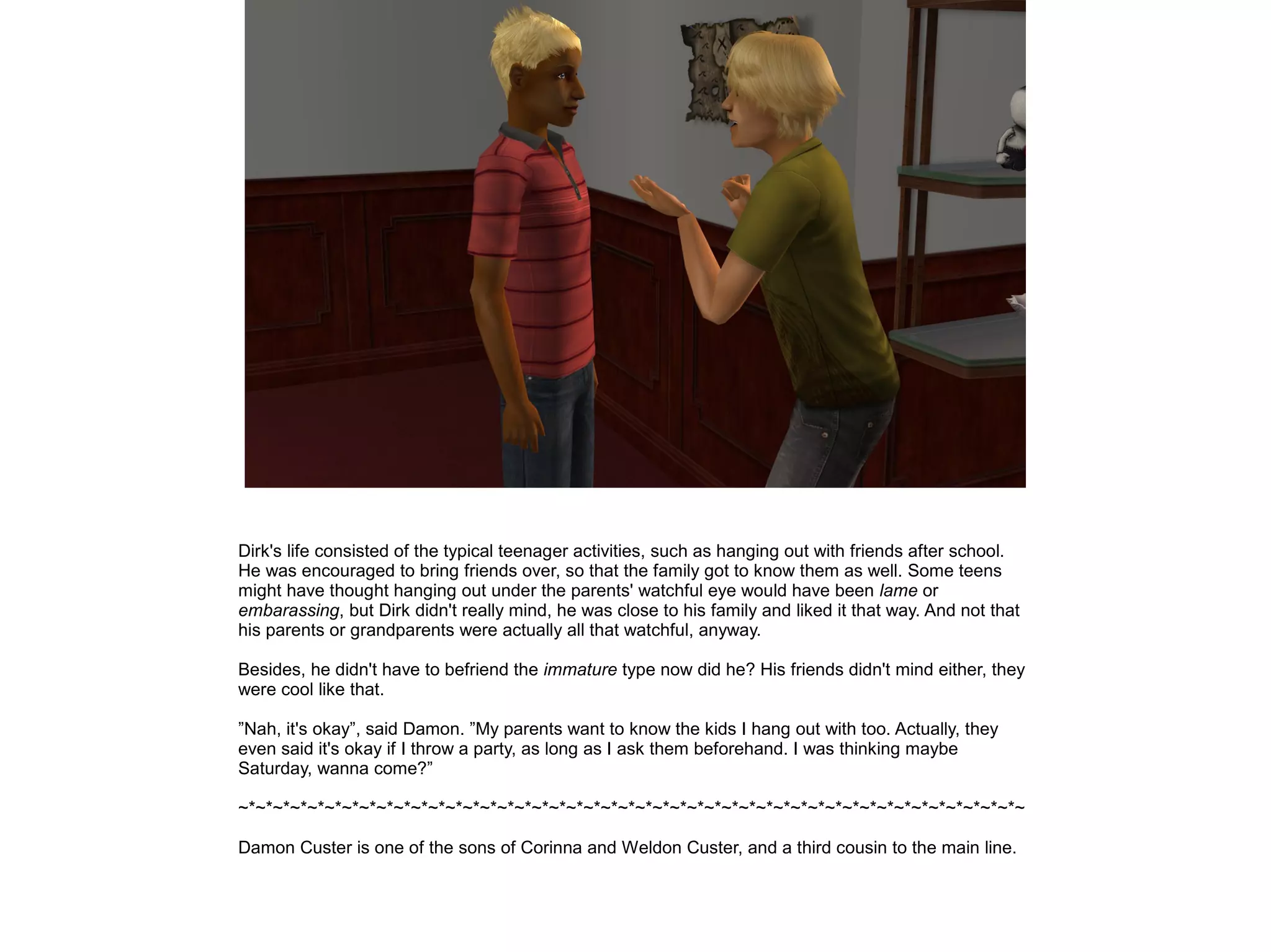 Dirk's life consisted of the typical teenager activities, such as hanging out with friends after school.
He was encouraged to bring friends over, so that the family got to know them as well. Some teens
might have thought hanging out under the parents' watchful eye would have been lame or
embarassing, but Dirk didn't really mind, he was close to his family and liked it that way. And not that
his parents or grandparents were actually all that watchful, anyway.
Besides, he didn't have to befriend the immature type now did he? His friends didn't mind either, they
were cool like that.
”Nah, it's okay”, said Damon. ”My parents want to know the kids I hang out with too. Actually, they
even said it's okay if I throw a party, as long as I ask them beforehand. I was thinking maybe
Saturday, wanna come?”
~*~*~*~*~*~*~*~*~*~*~*~*~*~*~*~*~*~*~*~*~*~*~*~*~*~*~*~*~*~*~*~*~*~*~*~*~*~*~*~*~*~*~*~*~*~
Damon Custer is one of the sons of Corinna and Weldon Custer, and a third cousin to the main line.
 