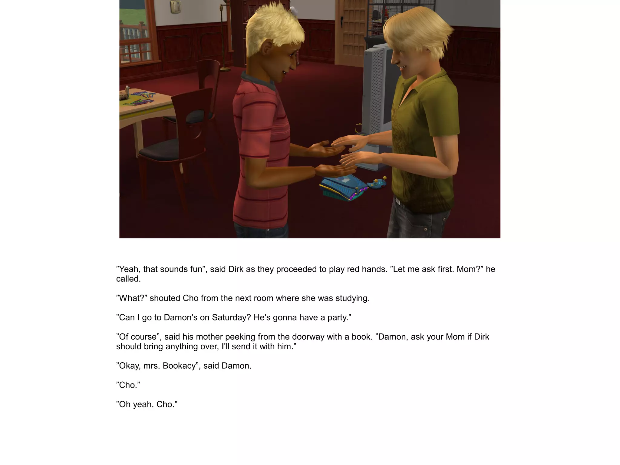 ”Yeah, that sounds fun”, said Dirk as they proceeded to play red hands. ”Let me ask first. Mom?” he
called.
”What?” shouted Cho from the next room where she was studying.
”Can I go to Damon's on Saturday? He's gonna have a party.”
”Of course”, said his mother peeking from the doorway with a book. ”Damon, ask your Mom if Dirk
should bring anything over, I'll send it with him.”
”Okay, mrs. Bookacy”, said Damon.
”Cho.”
”Oh yeah. Cho.”
 