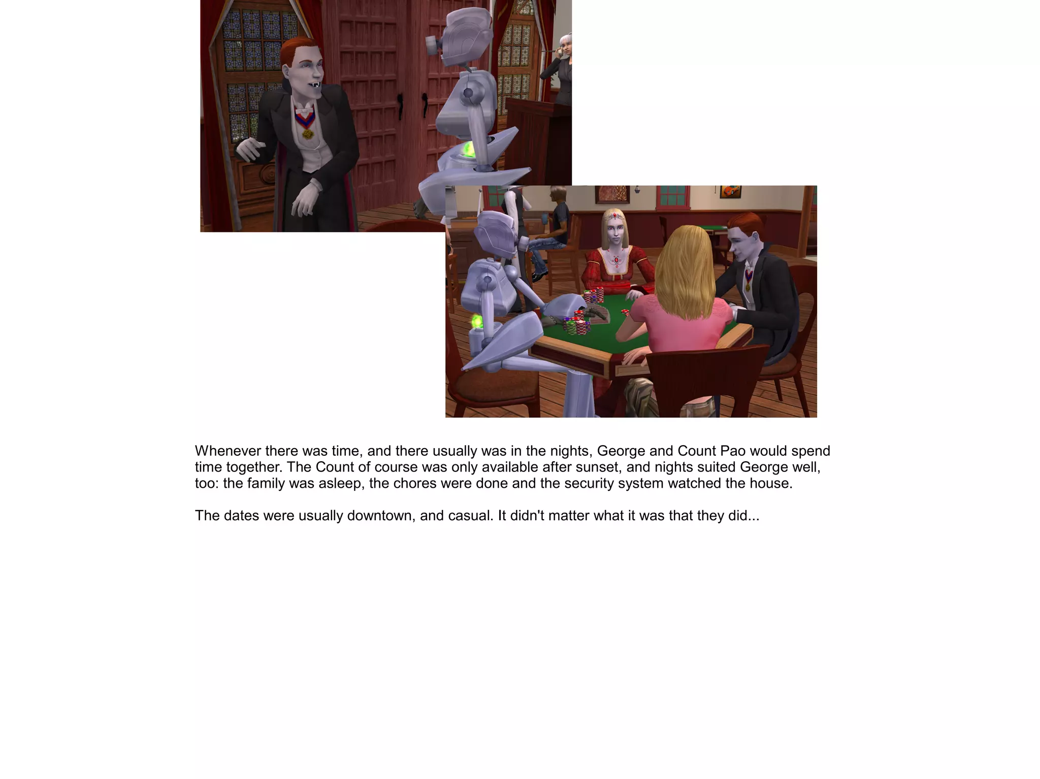 Whenever there was time, and there usually was in the nights, George and Count Pao would spend
time together. The Count of course was only available after sunset, and nights suited George well,
too: the family was asleep, the chores were done and the security system watched the house.
The dates were usually downtown, and casual. It didn't matter what it was that they did...
 