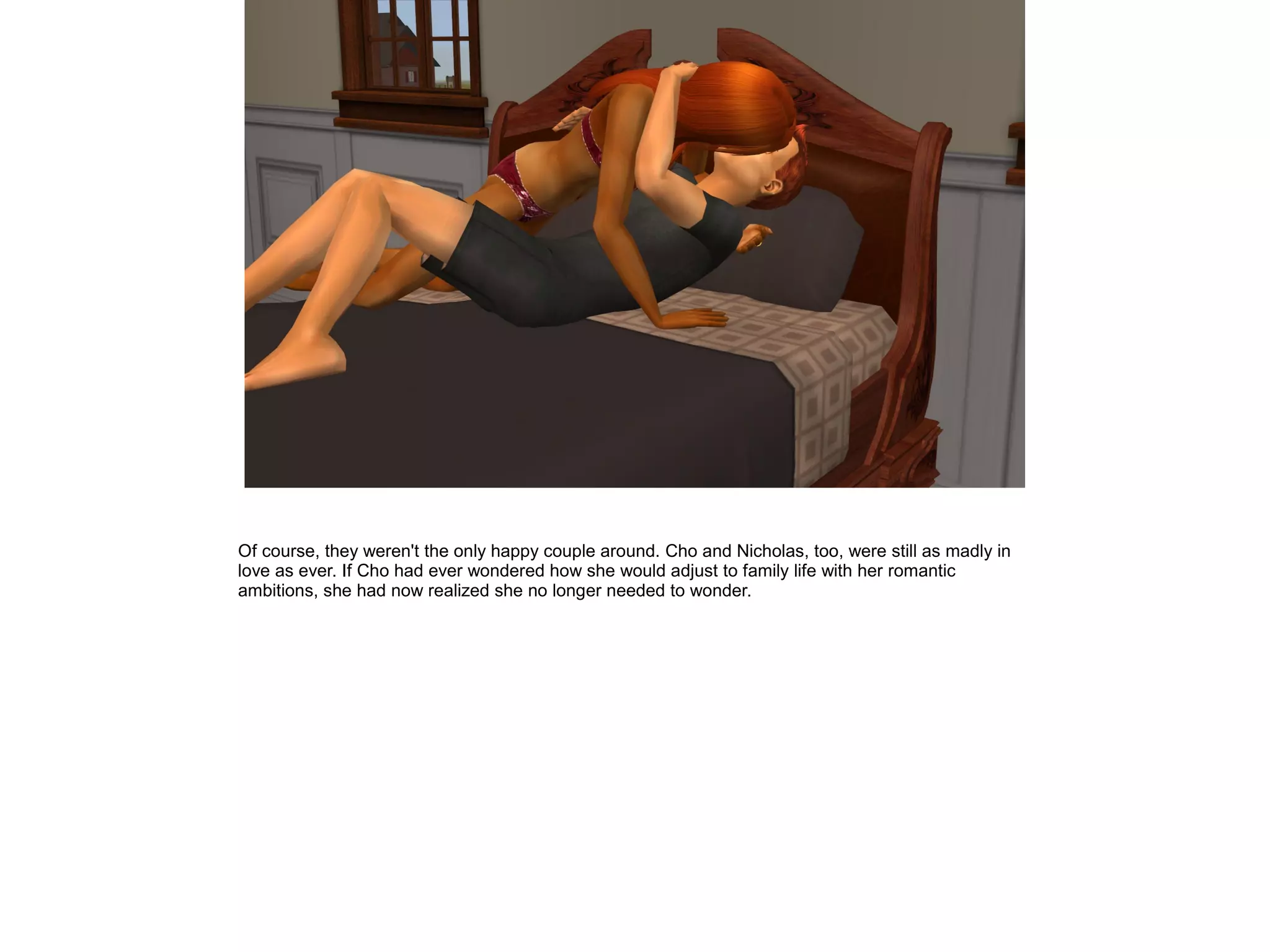 Of course, they weren't the only happy couple around. Cho and Nicholas, too, were still as madly in
love as ever. If Cho had ever wondered how she would adjust to family life with her romantic
ambitions, she had now realized she no longer needed to wonder.
 